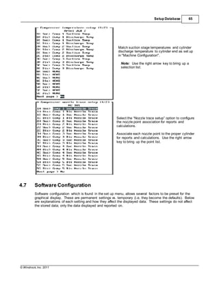 © Windrock, Inc. 2011
Setup Database 65
Match suction stage temperatures and cylinder
discharge temperature to cylinder end as set up
in "Machine Configuration".
Note: Use the right arrow key to bring up a
selection list.
Select the “Nozzle trace setup” option to configure
the nozzle point association for reports and
calculations.
Associate each nozzle point to the proper cylinder
for reports and calculations. Use the right arrow
key to bring up the point list.
4.7 Software Configuration
Software configuration which is found in the set up menu, allows several factors to be preset for the
graphical display. These are permanent settings vs. temporary (i.e. they become the defaults). Below
are explanations of each setting and how they affect the displayed data. These settings do not affect
the stored data; only the data displayed and reported on.
 