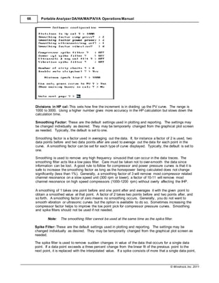 © Windrock, Inc. 2011
66 Portable Analyzer DA/HA/MA/PA/VA Operations Manual
Divisions in HP cal: This sets how fine the increment is in dividing up the PV curve. The range is
1000 to 3000. Using a higher number gives more accuracy in the HP calculation but slows down the
calculation time.
Smoothing Factor: These are the default settings used in plotting and reporting. The settings may
be changed individually as desired. They may be temporarily changed from the graphical plot screen
as needed. Typically, the default is set to one.
Smoothing factor is a factor used in averaging out the data. If, for instance a factor of 2 is used, two
data points before and two data points after are used to average out the data for each point in the
curve. A smoothing factor can be set for each type of curve displayed. Typically, the default is set to
one.
Smoothing is used to remove any high frequency sinusoid that can occur in the data traces. The
smoothing filter acts like a low pass filter. Care must be taken not to over-smooth the data since
information can be lost. A good rule to follow for compressor and power pressure curves is that it is
safe to increase the smoothing factor as long as the horsepower being calculated does not change
significantly (less than 1%). Generally, a smoothing factor of 3 will remove most compressor related
channel resonance on a slow speed unit (300 rpm or lower); a factor of 10-11 will remove most
channel resonance on high speed compressors (1000-1200 rpm) without overly affecting the IHP.
A smoothing of 1 takes one point before and one point after and averages it with the given point to
obtain a smoothed value at that point. A factor of 2 takes two points before and two points after, and
so forth. A smoothing factor of zero means no smoothing occurs. Generally, you do not want to
smooth vibration or ultrasonic curves but the option is available to do so. Sometimes increasing the
compressor factor helps to improve the toe point pick for compressor pressure curves. Smoothing
and spike filters should not be used if not needed.
Note: The smoothing filter cannot be used at the same time as the spike filter.
Spike Filter: These are the default settings used in plotting and reporting. The settings may be
changed individually as desired. They may be temporarily changed from the graphical plot screen as
needed.
The spike filter is used to remove sudden changes in value of the data that occurs for a single data
point. If a data point exceeds a three percent change from the linear fit of the previous point to the
next point, it is replaced with the interpolated value. If a spike consists of more that a single data point,
 