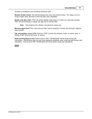 © Windrock, Inc. 2011
Setup Database 67
this filter is not effective and smoothing should be used.
Number of strip charts: This tells the display how many strip charts to allow. The range is 2 to 10.
Using a higher value will tend to make the plots more unreadable.
Enable auto strip chart: "YES" will set the display to plot data as if it were on a strip chart recorder.
"NO", will set the display to overlay plot data one on top the other.
Note: Strip charting is for vibration and ultrasonic traces only.
Minimum spark level: This is the minimum level used to recognize mis-fires and erroneous adjacent
plug crosstalk.
Use only pressure curve in PV: Switch to "YES" to show only pressure curves on volume plots. A
setting of "NO" will show all curves vs. volume.
Show warning boxes in calc: If this is set to "YES", "WindWizards" will be shown during plot
calculations. WindWizards give the user some diagnostic guidelines when analyzing data during a plot
calculation. If this is set to "NO", WindWizards will not be shown during plot calculations.
6310
 