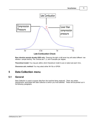 © Windrock, Inc. 2011
Late Combustion Check
SetupDatabase 71
Raw vibration sample density 6320 only: Pressing the right or left arrow key will select different raw
vibration sample density. The choices are 1, 2, and 4 samples per degree.
Theoretical model: You may pre define which theoretical model to use or select ask each time .
Clearance calc. method: You may select either 84-10a or GPSA
5 Data Collection menu
5.1 General
Data Collection is used to acquire data from the machine being analyzed. There are certain
requirements associated with data collection to which you must adhered. These will be pointed out in
the following paragraphs.
 