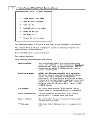 © Windrock, Inc. 2011
72 Portable Analyzer DA/HA/MA/PA/VA Operations Manual
The "Data Collection Menu" is arranged in an order to help facilitate the process of data collection.
First, collection of manual data such as temperatures (suction and discharge) will provide more
specific on-screen calculation information.
Second, the DC pressure sensors must be zeroed.
Third, new data is collected.
Below are detailed descriptions of each menu selection.
Input manual data: Used to collect gauge readings from panels and other readout
devices. Most importantly, use this function to collect Stage Suction
temperatures and Cylinder Discharge temperatures. These two
measurements are required for calculations and are critical for
accurate calculation results.
Zero DC press sensors: OR Two point DC pressure adjust for one or four channel;
This function is used to set the reference point for DC pressure
sensors. This is critical in acquiring accurate pressure
measurements. The typical procedure for this function is to warm
the sensor up to operating temperature by placing the sensor on the
indicator port and exposing it to the hot gas. After a short period,
remove the sensor from the pressure and hit "ENTER" to collect
the ZERO reference.
Take new data: This function begins the process of data collection. See the
following pages for a complete description of functions available.
Special collection modes: Sub-menu for additional functions related to data collection,
O-Scope mode, FFT/Timebase mode, Spark mode
Notes on machine: This selection allows the user to enter notes for the sensor point
and/or the machine in general.
FFT take route: In this mode, vibration data may be taken in a pre-programmed
route.
 
