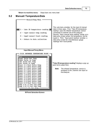 © Windrock, Inc. 2011
Data Collection menu 73
Return to machine menu: Steps back one menu level
5.2 Manual/ TemperatureData
This sub-menu provides for the input of manual
data in three ways. First, "Take IR temperature
reading" uses the infrared temperature sensor
connected to channel one of the analyzer.
Second, "Input manual temp reading" brings up a
data entry screen where the temperature can be
typed in. Third, "Input panel reading" provides a
data entry screen for miscellaneous gauge
readings from local panels.
Input Manual/Temp Menu
"Take IR temperature reading" displays a pop up
point list to select from.
Note: The infrared temperature sensor is
assigned to the channel one input on
the analyzer.
IR Point Selection Screen
 