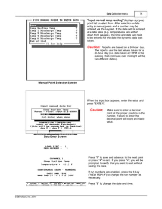 © Windrock, Inc. 2011
Manual Point Selection Screen
Data Collection menu 75
"Input manual temp reading" displays a pop up
point list to select from. After selection a data
entry screen appears and a number may be
entered via the keypad. If the data will be entered
at a later date (e.g. temperatures are written
down from gauges), the time and date will need
to be entered for the date the dynamic data was
taken.
Caution! Reports are based on a 24-hour day.
The reports use the last values taken for a
24-hour day (i.e. data taken at 11PM in the
evening that continues over midnight will be
two different dates).
Data Entry Screen
When the input box appears, enter the value and
press "ENTER".
Caution: Make sure to enter a decimal
point at the proper position in the
number. Failure to enter the
decimal point will store an invalid
value.
Press "7" to save and advance to the next point
or press "4" to exit. If you press "4", you will be
prompted to verify that you want to exit without
saving the data.
If run numbers are enabled, press the 6 key
("NEW RUN #") to change the run number as
necessary.
Press "8" to change the date and time.
 