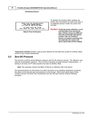 © Windrock, Inc. 2011
76 Portable Analyzer DA/HA/MA/PA/VA Operations Manual
Verification Screen
Date & Time Verification
To alleviate the situation where readings are
written down and entered at a later time, there is
an additional prompt to verify the correct time
and date.
Caution! Verify the proper date/time, run #,
and load step when saving the
data. If these values are different
from the crankangle data stored
and the "Use run numbers"
feature is enabled, reporting may
not associate the values and
some report data will be missing.
"Input panel reading" provides a pop up point selection list and data entry screen for entering values
similar to input manual temperatures.
5.3 Zero DC Pressure
This function is used to set the reference pressure point for DC pressure sensors. The reference zero
pressure is atmospheric pressure. This is critical in acquiring accurate pressure measurements. If
zeroing is not done, the PT data acquired may have an arbitrary offset.
Note: This procedure reduces the effect of thermal or calibration drift in the sensor.
The typical procedure for this function is to warm the sensor up to operating temperature by placing
the sensor on the indicator port and exposing it to the hot gas. After a short period (two to three
minutes), remove the sensor from the pressure and zero the input channel using the following
procedure:
 