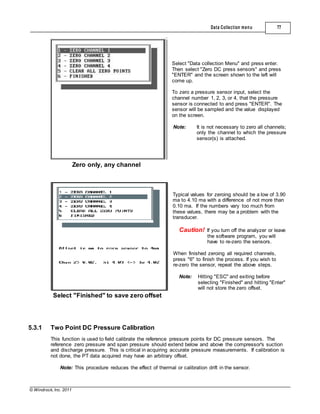 © Windrock, Inc. 2011
Zero only, any channel
Data Collection menu 77
Select "Data collection Menu" and press enter.
Then select "Zero DC press sensors" and press
"ENTER" and the screen shown to the left will
come up.
To zero a pressure sensor input, select the
channel number 1, 2, 3, or 4, that the pressure
sensor is connected to and press "ENTER". The
sensor will be sampled and the value displayed
on the screen.
Note: It is not necessary to zero all channels;
only the channel to which the pressure
sensor(s) is attached.
Select "Finished" to save zero offset
Typical values for zeroing should be a low of 3.90
ma to 4.10 ma with a difference of not more than
0.10 ma. If the numbers vary too much from
these values, there may be a problem with the
transducer.
Caution! If you turn off the analyzer or leave
the software program, you will
have to re-zero the sensors.
When finished zeroing all required channels,
press "6" to finish the process. If you wish to
re-zero the sensor, repeat the above steps.
Note: Hitting "ESC" and exiting before
selecting "Finished" and hitting "Enter"
will not store the zero offset.
5.3.1 Two Point DC Pressure Calibration
This function is used to field calibrate the reference pressure points for DC pressure sensors. The
reference zero pressure and span pressure should extend below and above the compressor's suction
and discharge pressure. This is critical in acquiring accurate pressure measurements. If calibration is
not done, the PT data acquired may have an arbitrary offset.
Note: This procedure reduces the effect of thermal or calibration drift in the sensor.
 