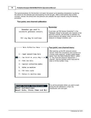 © Windrock, Inc. 2011
78 Portable Analyzer DA/HA/MA/PA/VA Operations Manual
The typical procedure for this function is to warm the sensor up to operating temperature by placing
the sensor on the indicator port and exposing it to the hot gas. After a short period (two to three
minutes), remove the sensor from the pressure and calibrate the input channel using the following
procedure;
Two point, one channel calibration
Reminder
If you have set "DC Sensor Correction" in the
"Hardware Setup" to two point, one channel or two
point four channel, the reminder to calibrate the
sensor pressure will appear when you turn on the
analyzer or change to another unit.
Two point, one channel menu
After warming up the DC pressure sensor,
remove it from the compressor and connect it to
a known static pressure, usually a dead weight
tester. From the "Data Collection Menu", select
"2 - Two Point DC pressure Adjustment, 1
channel". Use the up/down arrow keys and hit
enter or hit the number 2 key.
You will be prompted where you want to start.
Using the old calibrations or from the
transducers zero and span.
 