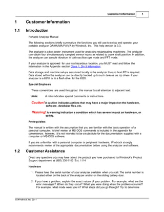 © Windrock, Inc. 2011
Customer Information 1
1 Customer Information
1.1 Introduction
Portable Analyzer Manual
The following sections briefly summarize the functions you will use to set up and operate your
portable analyzer DA/HA/MA/PA/VA by Windrock, Inc. This help version is 3.3.
The analyzer is a low-power instrument used for analyzing reciprocating machinery. The analyzer
can obtain four simultaneously sampled sensor inputs as related to crank shaft position. In addition,
the analyzer can sample vibration in both oscilloscope mode and FFT mode.
If your analyzer is approved for use in a hazardous location, you MUST read and follow the
information in the Appendix section Class 1, Div II Information.
Data storage and machine setups are stored locally to the analyzer thus no host PC is required.
Data stored within the analyzer can be directly backed up to such devices as zip drives if your
analyzer is a 6310 or to a flash drive for the 6320.
Special Emphasis
These conventions are used throughout this manual to call attention to adjacent text:
Note: A note indicates special comments or instructions.
Caution! A caution indicates actions that may have a major impact on the hardware,
software, database files, etc.
Warning! A warning indication a condition which has severe impact on hardware, or
safety.
Prerequisites
The manual is written with the assumption that you are familiar with the basic operation of a
personal computer. A brief review of MS-DOS commands is included in the appendix for
convenience; however, it is not intended to be a substitute for the documentation supplied with a
computer or MS-DOS software.
If you are unfamiliar with a personal computer or peripheral hardware, Windrock strongly
recommends review of the appropriate documentation before using the analyzer and software.
1.2 Customer Assistance
Direct any questions you may have about the product you have purchased to Windrock's Product
Support department at (865) 330-1100 Ext. 1114
Hardware
1. Please have the serial number of your analyzer available when you call. The serial number is
located either on the back of the analyzer and/or on the sliding battery door.
2. If you have a problem, explain the exact nature of your problem. For example, what are the
error messages? When do they occur? What you were doing when the problem occurred?
For example, what mode were you in? What steps did you go through? Try to determine
 