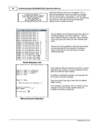 © Windrock, Inc. 2011
82 Portable Analyzer DA/HA/MA/PA/VA Operations Manual
Point Selection List
Manual Sensor Selection
data may indicate a new run is in progress. So, a
warning box appears to ask if you want to increment
the run number index. If you press 'Y' or the HOME
key, the run number will increment by one. By pressing
any other key, the index will not be incremented,
leaving the run number the same.
The pre-defined list of collection points from which to
choose will appear next in the sequence. There is
also a "Manual selection of sensors" which will allow
you to pick your own sensor for each channel to be
used.
Picking one of the predefined collection point setups
will automatically fill in the selection of collection
points screen which is the next step in the data
collection process.
If you selected "Manual selection of sensors", use the
right arrow key to pop up a sensor selection list from
which to choose for each channel.
In addition to setting the channels, you may also set
the number of cycles to average.
Enter the current load step if other than the defined
default setting.
If run numbers are enabled, the run number may be
changed at this point to help separate data into
multiple runs during a single day.
 