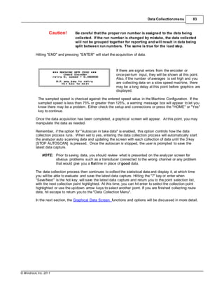 © Windrock, Inc. 2011
Data Collection menu 83
Caution! Be careful that the proper run number is assigned to the data being
collected. If the run number is changed by mistake, the data collected
will not be grouped together for reporting and will result in data being
split between run numbers. The same is true for the load step.
Hitting "END" and pressing "ENTER" will start the acquisition of data.
If there are signal errors from the encoder or
once-per-turn input, they will be shown at this point.
Also, if the number of averages is set high and you
are collecting data on a slow speed machine, there
may be a long delay at this point before graphics are
displayed.
The sampled speed is checked against the entered speed value in the Machine Configuration. If the
sampled speed is less than 75% or greater than 125%, a warning message box will appear to let you
know there may be a problem. Either check the setup and connections or press the "HOME" or "Yes"
key to continue.
Once the data acquisition has been completed, a graphical screen will appear. At this point, you may
manipulate the data as needed.
Remember, if the option for "Autoscan in take data" is enabled, this option controls how the data
collection process runs. When set to yes, entering the data collection process will automatically start
the analyzer auto scanning data and updating the screen with each collection of data until the 3 key
[STOP AUTOSCAN] is pressed. Once the autoscan is stopped, the user is prompted to save the
latest data capture.
NOTE: Prior to saving data, you should review what is presented on the analyzer screen for
obvious problems such as a transducer connected to the wrong channel or any problem
that would give you a flat line in place of good data.
The data collection process then continues to collect the statistical data and display it, at which time
you will be able to evaluate and save the latest data capture. Hitting the "7" key or enter when
"Save/Next" is the hot key, will save the latest data capture and return you to the point selection list,
with the next collection point highlighted. At this time, you can hit enter to select the collection point
highlighted or use the up/down arrow keys to select another point. If you are finished collecting route
data, hit escape to return you to the "Data Collection Menu".
In the next section, the Graphical Data Screen functions and options will be discussed in more detail.
 