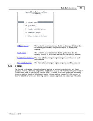 © Windrock, Inc. 2011
Data Collection menu 85
O-Scope mode: This function is used to collect and display oscilloscope style data. See
the following sections for a complete description of the functions
available.
Spark Menu: This function is used to collect and display ignition data. See the
following sections for a complete description of the functions available.
Encoder based balance: This menu is for balancing an engine using encoder referenced peak
firing pressure.
Non encoder balance This menu is for balancing an engine using only peak firing pressure.
5.5.2 O-Scope
The O-scope mode allows the user to utilize the analyzer as a digitizing oscilloscope. Any signal
(pressure, vibration, ultrasonic, temperature, etc.) that can be used with the analyzer may be viewed in
a time-domain mode by the digitizing O-scope mode. Examples of the utility of O-scope are viewing
ultrasonic real-time signals to detect leaks; viewing multiple real-time traces of cylinder pressure to
observe variability of cycles; and observing real-time vibration signals to find knocking or detonation.
 