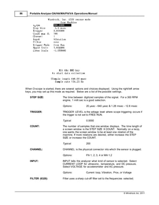 © Windrock, Inc. 2011
86 Portable Analyzer DA/HA/MA/PA/VA Operations Manual
When O-scope is started, there are several options and choices displayed. Using the right/left arrow
keys, you may set up this mode as required. Below are a list of the possible settings.
STEP SIZE: The time between digitized samples of the signal. For a 300 RPM
engine, 1 milli sec is a good selection.
Options: 20 µsec - 640 µsec & 1.28 msec - 12.8 msec
TRIGGER: TRIGGER LEVEL is the voltage level where scope triggering occurs if
the trigger is not set to FREE RUN.
Typical: 0.0000
COUNT: The number of samples that one window displays. The time length of
a screen window is the STEP SIZE X COUNT. Normally on a recip,
one wants the screen window to be at least one rotation of the
machine. If more rotations are desired, either increase the STEP
SIZE or increase the COUNT.
Typical: 200
CHANNEL: CHANNEL is the physical connector into which the sensor is plugged.
Options: PA 1, 2, 3, 4 or MA 1,2
INPUT: INPUT tells the analyzer what kind of sensor is selected. Select
CURRENT LOOP for ultrasonic, temperature, and DC pressure.
Select VOLTAGE for accelerometer and AC pressure.
Options: Current loop, Vibration, Prox, or Voltage
FILTER (6320): Filter uses a sharp cut-off filter set to the frequencies selected.
 
