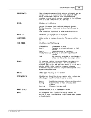 © Windrock, Inc. 2011
Data Collection menu 89
SENSITIVITY: Enter the transducer's sensitivity in volts per engineering unit. An
example would be an accelerometer which is typically 0.100
volts/g. To calculate a pressure scale, divide four by the
transducer range in psig. A pressure transducer of 0 to 2000 psig
would be (4 volts / 2000 PSI)= 0.002 volts/PSI.
SYNC: Select one of the following:
Free run - no relation to the crankshaft rotation is required
TDC (synchronous) - the encoder or other shaft reference is
required
Peak Trigger - the signal must be above a certain amplitude
DISPLAY: Select what type of graph is to be displayed
AVERAGES: Set the number of averages to sample. This can be set from 1 to
100.
AVE MODE: Select from one of the following:
Instantaneous No averaging is done
Linear + Averaging is done without regard to shaft
position
Linear - (Not implemented in this version)
Time Synchronous Averaging is done with respect to shaft
position
Peak The maximum amplitude for each frequency
is kept over the number of averages taken
LINES: This parameter controls the number of lines that make up the
frequency spectrum in the baseband. The values for this
parameter are 200, 400, 800, and 1600 (except @ 625 Hz which
is limited to 800). Using more lines increases frequency
resolution but requires more data samples to be acquired, which
results in taking more time.
FMAX: Set the upper frequency for FFT analysis
FFT WINDOW: Select the type of weighting function applied to the input signals
before they are transformed into frequency spectra
Uniform Used for transient data collection and bump test..
Hanning Recommended for most continuous data
analysis.
Hamming Obsolete, no longer used.
FREQ SCALE: Select either CPM or Hz for the frequency scale.
FILE: Use the right/left arrow keys to scan through a file list. Hit
"ENTER" to put in a new file name. This is the file where data will
be stored/recalled.
 