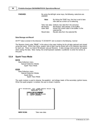 © Windrock, Inc. 2011
90 Portable Analyzer DA/HA/MA/PA/VA Operations Manual
FINISHED: By using the left/right arrow keys, the following selections are
available:
Note: By hitting the "END" key, this line is set to take
new data as a short cut to selecting.
Take new data: Collects new data from the sensor(s)
Re-display: Re-displays data already in the buffers
Save data: Stores the current data in the buffers to the
selected file
Recall data: Recalls data from the selected file
Data Storage and Recall
All FFT data is stored in the directory "C:EVDATA" and is stored in the following manner:
The filename listed under "FILE:" in the setup is the major holding bin for all data captured and stored
using that name. Within that name, several sets of data may be stored with a 30 character description
for each set. There is a total of 99 allowed sets per filename. A data storage name prompt will appear
when saving the data. Note: having the small keyboard available is preferred to enter the names at
this point.
5.5.4 Spark Trace Mode
6310
Data Collection menu
Special Collection Modes
Spark Trace Mode
6320
Data Collection menu
Special Collection Modes
Spark Menu
Spark Trace Mode
The spark module is used to observe the waveform and voltage levels of the secondary ignition traces.
When the spark program is started, the user is shown 4 options:
NEW SCAN: Take new data
 