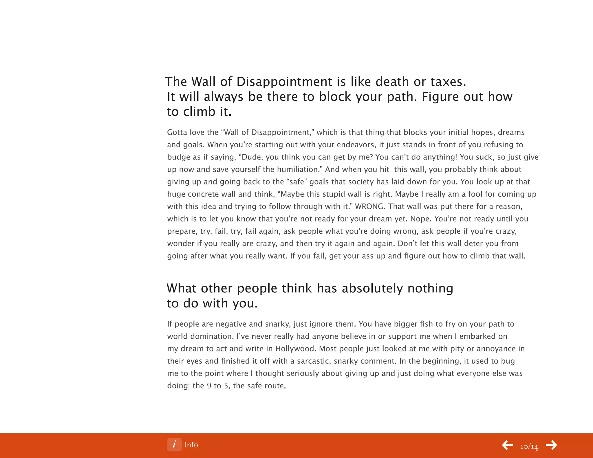 ChangeThis




           The Wall of Disappointment is like death or taxes.
           It will always be there to block your path. Figure out how
           to climb it.
           Gotta love the “Wall of Disappointment,” which is that thing that blocks your initial hopes, dreams
           and goals. When you’re starting out with your endeavors, it just stands in front of you refusing to
           budge as if saying, “Dude, you think you can get by me? You can’t do anything! You suck, so just give
           up now and save yourself the humiliation.” And when you hit this wall, you probably think about
           giving up and going back to the “safe” goals that society has laid down for you. You look up at that
           huge concrete wall and think, “Maybe this stupid wall is right. Maybe I really am a fool for coming up
           with this idea and trying to follow through with it.” WRONG. That wall was put there for a reason,
           which is to let you know that you’re not ready for your dream yet. Nope. You’re not ready until you
           prepare, try, fail, try, fail again, ask people what you’re doing wrong, ask people if you’re crazy,
           wonder if you really are crazy, and then try it again and again. Don’t let this wall deter you from
           going after what you really want. If you fail, get your ass up and figure out how to climb that wall.



           What other people think has absolutely nothing
           to do with you.
           If people are negative and snarky, just ignore them. You have bigger fish to fry on your path to
           world domination. I’ve never really had anyone believe in or support me when I embarked on
           my dream to act and write in Hollywood. Most people just looked at me with pity or annoyance in
           their eyes and finished it off with a sarcastic, snarky comment. In the beginning, it used to bug
           me to the point where I thought seriously about giving up and just doing what everyone else was
           doing; the 9 to 5, the safe route.




No 64.06       Info                                                                                        10/14
 
