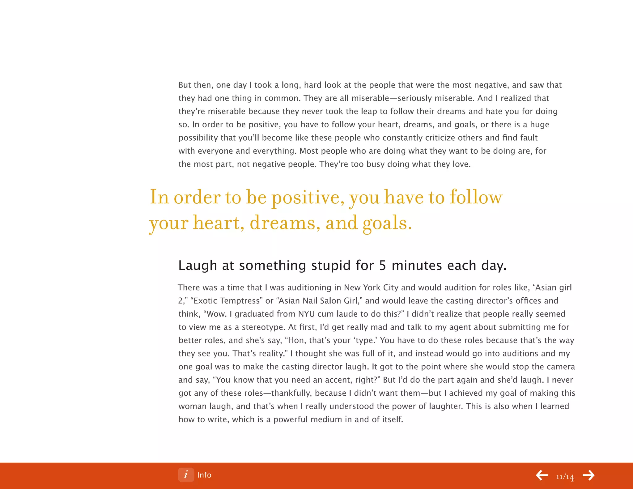 ChangeThis




              But then, one day I took a long, hard look at the people that were the most negative, and saw that
              they had one thing in common. They are all miserable—seriously miserable. And I realized that
              they’re miserable because they never took the leap to follow their dreams and hate you for doing
              so. In order to be positive, you have to follow your heart, dreams, and goals, or there is a huge
              possibility that you’ll become like these people who constantly criticize others and find fault
              with everyone and everything. Most people who are doing what they want to be doing are, for
              the most part, not negative people. They’re too busy doing what they love.



           In order to be positive, you have to follow
           your heart, dreams, and goals.
              Laugh at something stupid for 5 minutes each day.
              There was a time that I was auditioning in New York City and would audition for roles like, “Asian girl
              2,” “Exotic Temptress” or “Asian Nail Salon Girl,” and would leave the casting director’s offices and
              think, “Wow. I graduated from NYU cum laude to do this?” I didn’t realize that people really seemed
              to view me as a stereotype. At first, I’d get really mad and talk to my agent about submitting me for
              better roles, and she’s say, “Hon, that’s your ‘type.’ You have to do these roles because that’s the way
              they see you. That’s reality.” I thought she was full of it, and instead would go into auditions and my
              one goal was to make the casting director laugh. It got to the point where she would stop the camera
              and say, “You know that you need an accent, right?” But I’d do the part again and she’d laugh. I never
              got any of these roles—thankfully, because I didn’t want them—but I achieved my goal of making this
              woman laugh, and that’s when I really understood the power of laughter. This is also when I learned
              how to write, which is a powerful medium in and of itself.




No 64.06           Info                                                                                         11/14
 