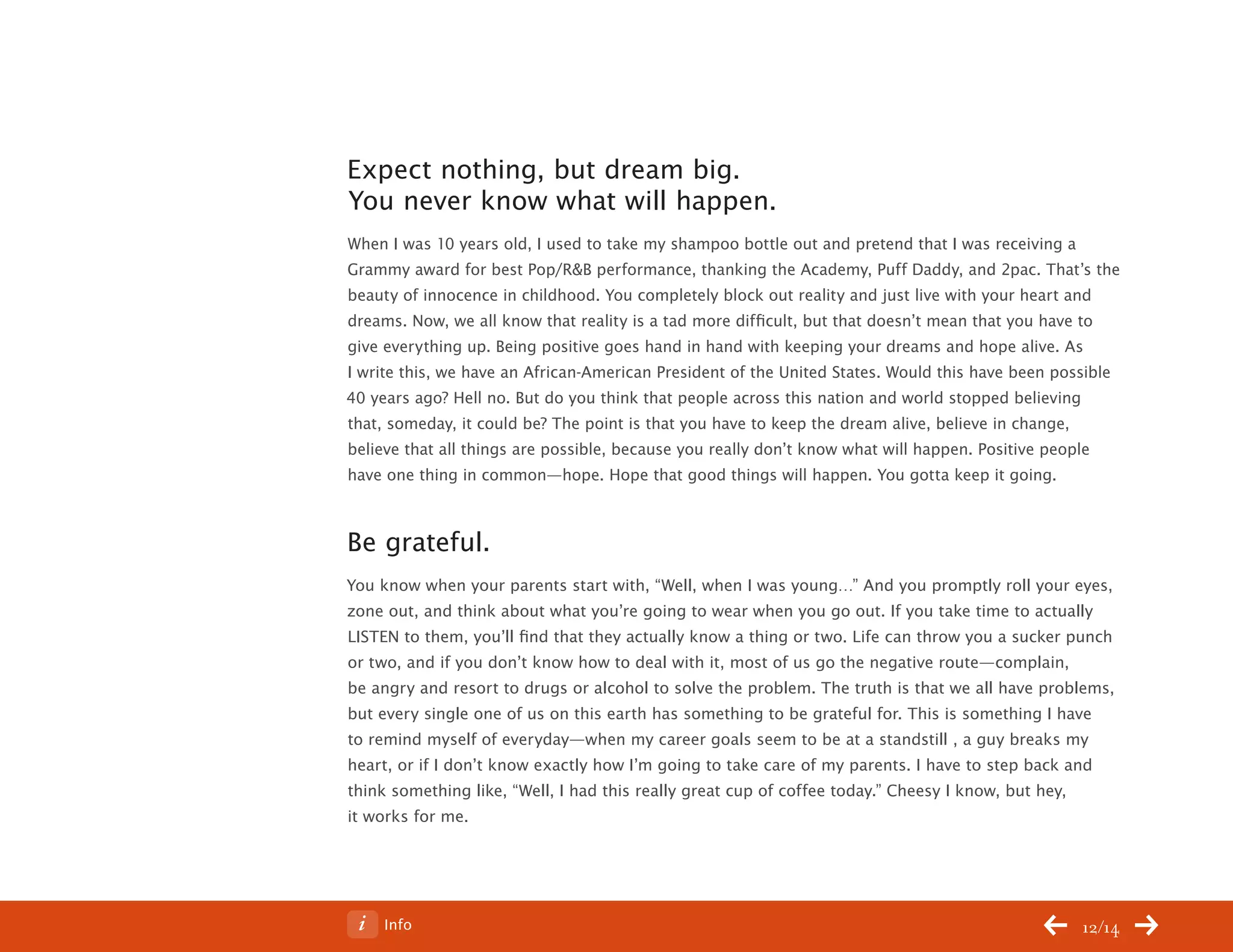 ChangeThis




           Expect nothing, but dream big.
           You never know what will happen.
           When I was 10 years old, I used to take my shampoo bottle out and pretend that I was receiving a
           Grammy award for best Pop/R&B performance, thanking the Academy, Puff Daddy, and 2pac. That’s the
           beauty of innocence in childhood. You completely block out reality and just live with your heart and
           dreams. Now, we all know that reality is a tad more difficult, but that doesn’t mean that you have to
           give everything up. Being positive goes hand in hand with keeping your dreams and hope alive. As
           I write this, we have an African-American President of the United States. Would this have been possible
           40 years ago? Hell no. But do you think that people across this nation and world stopped believing
           that, someday, it could be? The point is that you have to keep the dream alive, believe in change,
           believe that all things are possible, because you really don’t know what will happen. Positive people
           have one thing in common—hope. Hope that good things will happen. You gotta keep it going.



           Be grateful.
           You know when your parents start with, “Well, when I was young…” And you promptly roll your eyes,
           zone out, and think about what you’re going to wear when you go out. If you take time to actually
           LISTEN to them, you’ll find that they actually know a thing or two. Life can throw you a sucker punch
           or two, and if you don’t know how to deal with it, most of us go the negative route—complain,
           be angry and resort to drugs or alcohol to solve the problem. The truth is that we all have problems,
           but every single one of us on this earth has something to be grateful for. This is something I have
           to remind myself of everyday—when my career goals seem to be at a standstill , a guy breaks my
           heart, or if I don’t know exactly how I’m going to take care of my parents. I have to step back and
           think something like, “Well, I had this really great cup of coffee today.” Cheesy I know, but hey,
           it works for me.




No 64.06        Info                                                                                        12/14
 