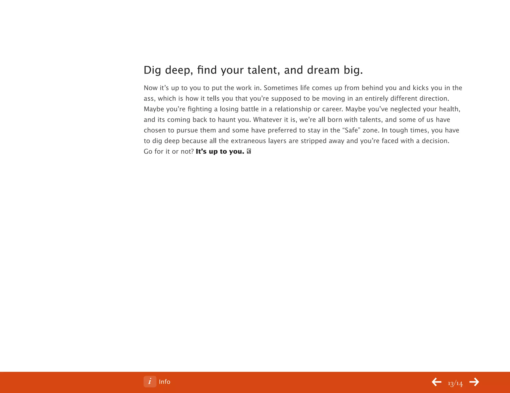 ChangeThis




           Dig deep, find your talent, and dream big.
           Now it’s up to you to put the work in. Sometimes life comes up from behind you and kicks you in the
           ass, which is how it tells you that you’re supposed to be moving in an entirely different direction.
           Maybe you’re fighting a losing battle in a relationship or career. Maybe you’ve neglected your health,
           and its coming back to haunt you. Whatever it is, we’re all born with talents, and some of us have
           chosen to pursue them and some have preferred to stay in the “Safe” zone. In tough times, you have
           to dig deep because all the extraneous layers are stripped away and you’re faced with a decision.
           Go for it or not? It’s up to you.




No 64.06       Info                                                                                         13/14
 
