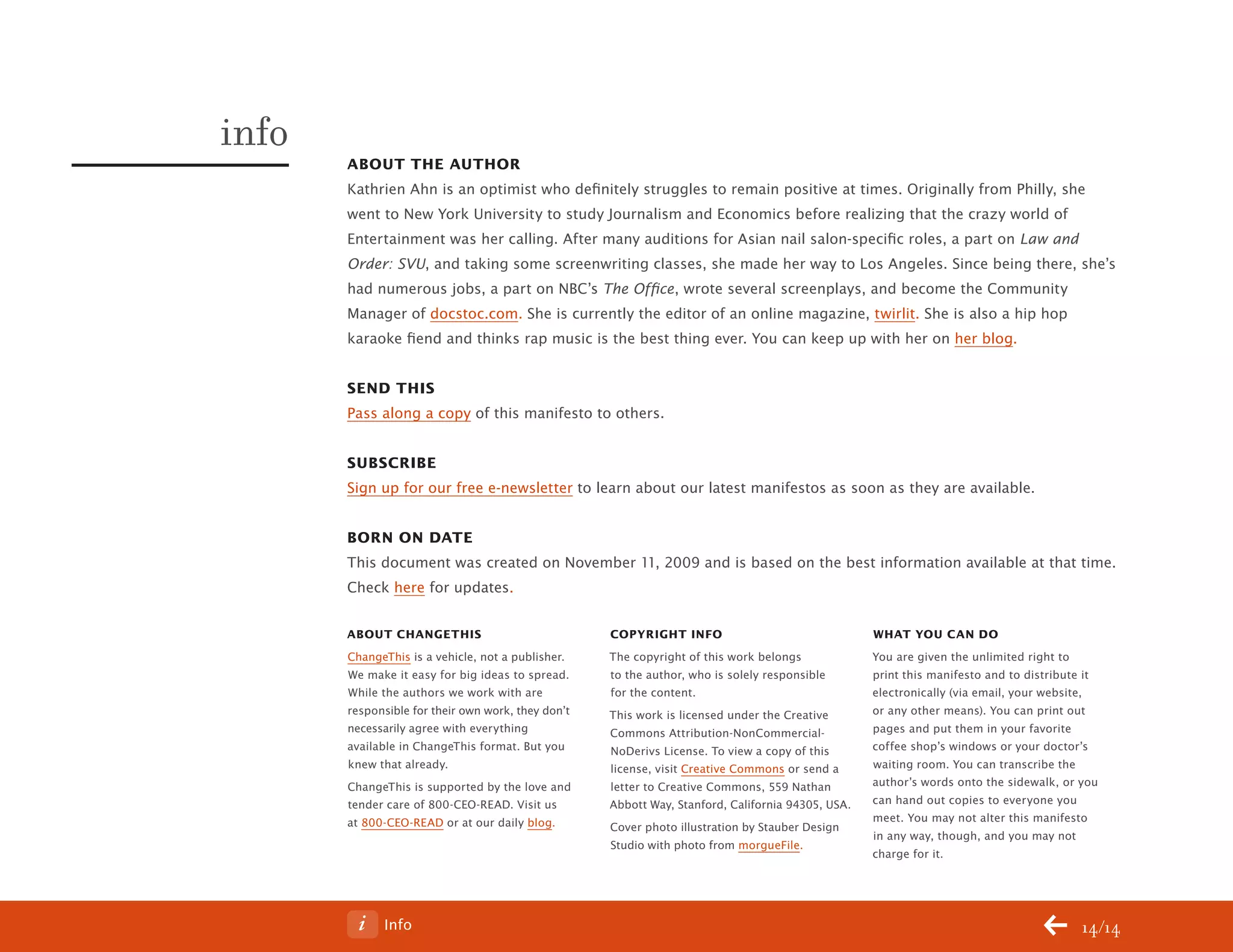 ChangeThis



           info
                  About the Author
                  Kathrien Ahn is an optimist who definitely struggles to remain positive at times. Originally from Philly, she
                  went to New York University to study Journalism and Economics before realizing that the crazy world of
                  Entertainment was her calling. After many auditions for Asian nail salon-specific roles, a part on Law and
                  Order: SVU, and taking some screenwriting classes, she made her way to Los Angeles. Since being there, she’s
                  had numerous jobs, a part on NBC’s The Office, wrote several screenplays, and become the Community
                  Manager of docstoc.com. She is currently the editor of an online magazine, twirlit. She is also a hip hop
                  karaoke fiend and thinks rap music is the best thing ever. You can keep up with her on her blog.


                  send thIs
                  Pass along a copy of this manifesto to others.


                  subscrIbe
                  Sign up for our free e-newsletter to learn about our latest manifestos as soon as they are available.


                  born on dAte
                  This document was created on November 11, 2009 and is based on the best information available at that time.
                  Check here for updates.

                  About chAnGethIs                             copyrIGht Info                                 WhAt you cAn do
                  ChangeThis is a vehicle, not a publisher.    The copyright of this work belongs             You are given the unlimited right to
                  We make it easy for big ideas to spread.     to the author, who is solely responsible       print this manifesto and to distribute it
                  While the authors we work with are           for the content.                               electronically (via email, your website,
                  responsible for their own work, they don’t   This work is licensed under the Creative       or any other means). You can print out
                  necessarily agree with everything            Commons Attribution-NonCommercial-             pages and put them in your favorite
                  available in ChangeThis format. But you      NoDerivs License. To view a copy of this       coffee shop’s windows or your doctor’s
                  knew that already.                           license, visit Creative Commons or send a      waiting room. You can transcribe the
                  ChangeThis is supported by the love and      letter to Creative Commons, 559 Nathan         author’s words onto the sidewalk, or you
                  tender care of 800-CEO-READ. Visit us        Abbott Way, Stanford, California 94305, USA.   can hand out copies to everyone you
                  at 800-CEO-READ or at our daily blog.                                                       meet. You may not alter this manifesto
                                                               Cover photo illustration by Stauber Design
                                                                                                              in any way, though, and you may not
                                                               Studio with photo from morgueFile.
                                                                                                              charge for it.




No 64.06                Info                                                                                                                       14/14
 