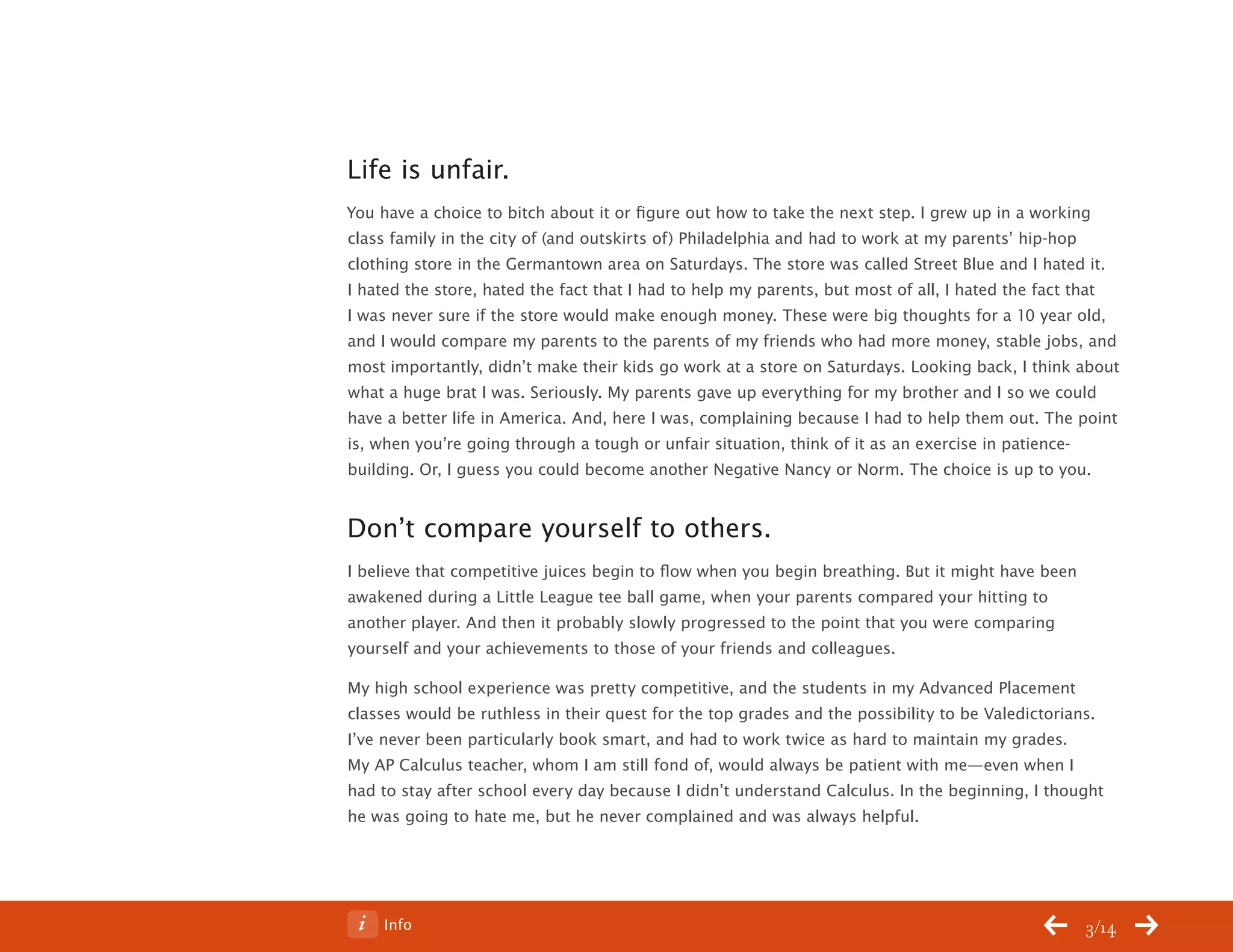 ChangeThis




           Life is unfair.
           You have a choice to bitch about it or figure out how to take the next step. I grew up in a working
           class family in the city of (and outskirts of) Philadelphia and had to work at my parents’ hip-hop
           clothing store in the Germantown area on Saturdays. The store was called Street Blue and I hated it.
           I hated the store, hated the fact that I had to help my parents, but most of all, I hated the fact that
           I was never sure if the store would make enough money. These were big thoughts for a 10 year old,
           and I would compare my parents to the parents of my friends who had more money, stable jobs, and
           most importantly, didn’t make their kids go work at a store on Saturdays. Looking back, I think about
           what a huge brat I was. Seriously. My parents gave up everything for my brother and I so we could
           have a better life in America. And, here I was, complaining because I had to help them out. The point
           is, when you’re going through a tough or unfair situation, think of it as an exercise in patience-
           building. Or, I guess you could become another Negative Nancy or Norm. The choice is up to you.


           Don’t compare yourself to others.
           I believe that competitive juices begin to flow when you begin breathing. But it might have been
           awakened during a Little League tee ball game, when your parents compared your hitting to
           another player. And then it probably slowly progressed to the point that you were comparing
           yourself and your achievements to those of your friends and colleagues.

           My high school experience was pretty competitive, and the students in my Advanced Placement
           classes would be ruthless in their quest for the top grades and the possibility to be Valedictorians.
           I’ve never been particularly book smart, and had to work twice as hard to maintain my grades.
           My AP Calculus teacher, whom I am still fond of, would always be patient with me—even when I
           had to stay after school every day because I didn’t understand Calculus. In the beginning, I thought
           he was going to hate me, but he never complained and was always helpful.




No 64.06        Info                                                                                          3/14
 