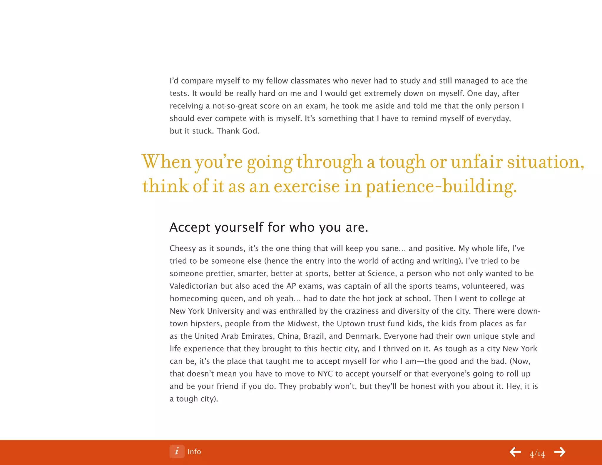 ChangeThis




              I’d compare myself to my fellow classmates who never had to study and still managed to ace the
              tests. It would be really hard on me and I would get extremely down on myself. One day, after
              receiving a not-so-great score on an exam, he took me aside and told me that the only person I
              should ever compete with is myself. It’s something that I have to remind myself of everyday,
              but it stuck. Thank God.



           When you’re going through a tough or unfair situation,
           think of it as an exercise in patience-building.
              Accept yourself for who you are.
              Cheesy as it sounds, it’s the one thing that will keep you sane… and positive. My whole life, I’ve
              tried to be someone else (hence the entry into the world of acting and writing). I’ve tried to be
              someone prettier, smarter, better at sports, better at Science, a person who not only wanted to be
              Valedictorian but also aced the AP exams, was captain of all the sports teams, volunteered, was
              homecoming queen, and oh yeah… had to date the hot jock at school. Then I went to college at
              New York University and was enthralled by the craziness and diversity of the city. There were down-
              town hipsters, people from the Midwest, the Uptown trust fund kids, the kids from places as far
              as the United Arab Emirates, China, Brazil, and Denmark. Everyone had their own unique style and
              life experience that they brought to this hectic city, and I thrived on it. As tough as a city New York
              can be, it’s the place that taught me to accept myself for who I am—the good and the bad. (Now,
              that doesn’t mean you have to move to NYC to accept yourself or that everyone’s going to roll up
              and be your friend if you do. They probably won’t, but they’ll be honest with you about it. Hey, it is
              a tough city).




No 64.06           Info                                                                                           4/14
 