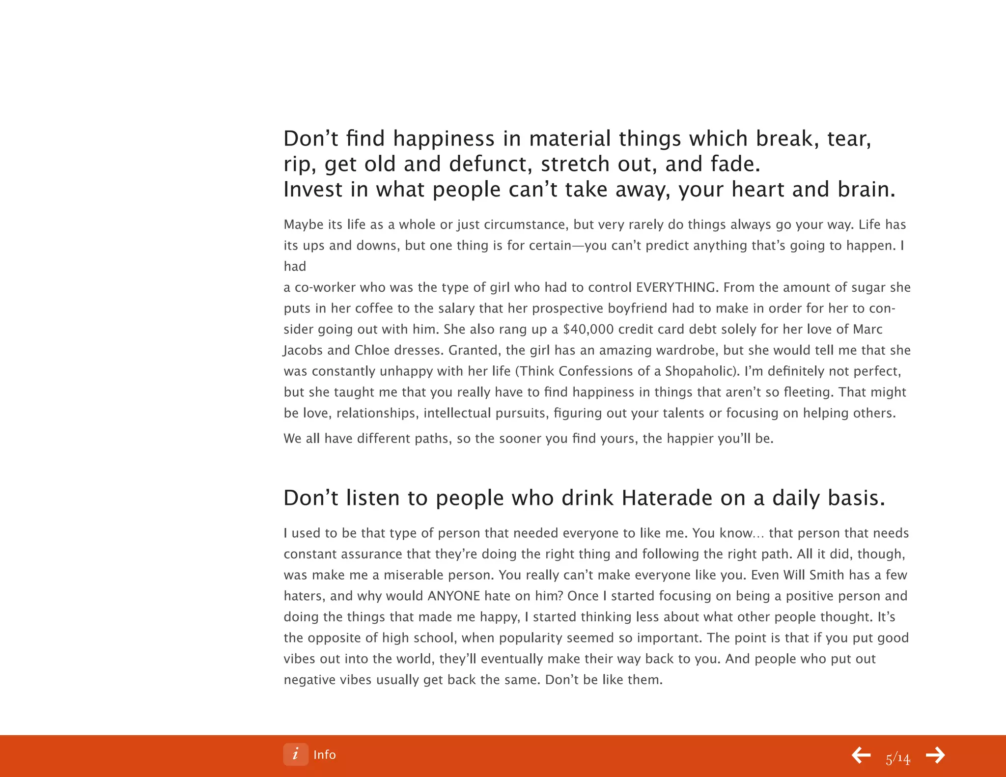 ChangeThis




           Don’t find happiness in material things which break, tear,
           rip, get old and defunct, stretch out, and fade.
           Invest in what people can’t take away, your heart and brain.
           Maybe its life as a whole or just circumstance, but very rarely do things always go your way. Life has
           its ups and downs, but one thing is for certain—you can’t predict anything that’s going to happen. I
           had
           a co-worker who was the type of girl who had to control EVERYTHING. From the amount of sugar she
           puts in her coffee to the salary that her prospective boyfriend had to make in order for her to con-
           sider going out with him. She also rang up a $40,000 credit card debt solely for her love of Marc
           Jacobs and Chloe dresses. Granted, the girl has an amazing wardrobe, but she would tell me that she
           was constantly unhappy with her life (Think Confessions of a Shopaholic). I’m definitely not perfect,
           but she taught me that you really have to find happiness in things that aren’t so fleeting. That might
           be love, relationships, intellectual pursuits, figuring out your talents or focusing on helping others.
           We all have different paths, so the sooner you find yours, the happier you’ll be.



           Don’t listen to people who drink Haterade on a daily basis.
           I used to be that type of person that needed everyone to like me. You know… that person that needs
           constant assurance that they’re doing the right thing and following the right path. All it did, though,
           was make me a miserable person. You really can’t make everyone like you. Even Will Smith has a few
           haters, and why would ANYONE hate on him? Once I started focusing on being a positive person and
           doing the things that made me happy, I started thinking less about what other people thought. It’s
           the opposite of high school, when popularity seemed so important. The point is that if you put good
           vibes out into the world, they’ll eventually make their way back to you. And people who put out
           negative vibes usually get back the same. Don’t be like them.




No 64.06       Info                                                                                           5/14
 