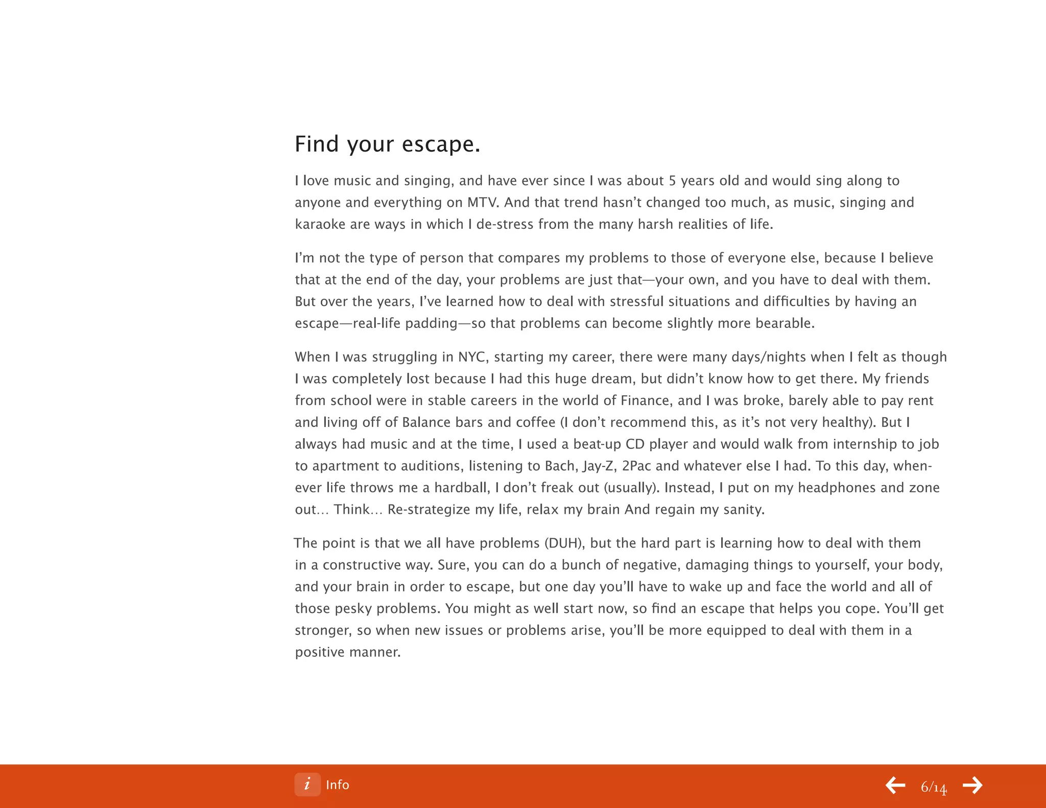 ChangeThis




           Find your escape.
           I love music and singing, and have ever since I was about 5 years old and would sing along to
           anyone and everything on MTV. And that trend hasn’t changed too much, as music, singing and
           karaoke are ways in which I de-stress from the many harsh realities of life.

           I’m not the type of person that compares my problems to those of everyone else, because I believe
           that at the end of the day, your problems are just that—your own, and you have to deal with them.
           But over the years, I’ve learned how to deal with stressful situations and difficulties by having an
           escape—real-life padding—so that problems can become slightly more bearable.

           When I was struggling in NYC, starting my career, there were many days/nights when I felt as though
           I was completely lost because I had this huge dream, but didn’t know how to get there. My friends
           from school were in stable careers in the world of Finance, and I was broke, barely able to pay rent
           and living off of Balance bars and coffee (I don’t recommend this, as it’s not very healthy). But I
           always had music and at the time, I used a beat-up CD player and would walk from internship to job
           to apartment to auditions, listening to Bach, Jay-Z, 2Pac and whatever else I had. To this day, when-
           ever life throws me a hardball, I don’t freak out (usually). Instead, I put on my headphones and zone
           out… Think… Re-strategize my life, relax my brain And regain my sanity.

           The point is that we all have problems (DUH), but the hard part is learning how to deal with them
           in a constructive way. Sure, you can do a bunch of negative, damaging things to yourself, your body,
           and your brain in order to escape, but one day you’ll have to wake up and face the world and all of
           those pesky problems. You might as well start now, so find an escape that helps you cope. You’ll get
           stronger, so when new issues or problems arise, you’ll be more equipped to deal with them in a
           positive manner.




No 64.06        Info                                                                                        6/14
 