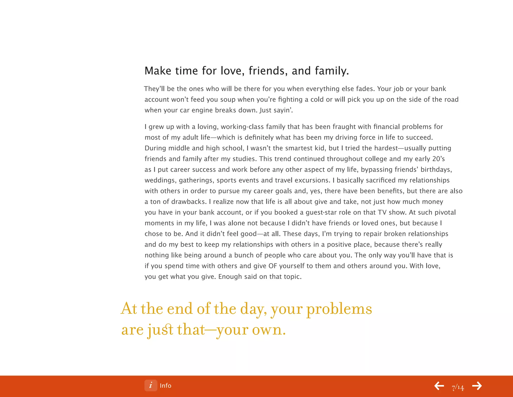 ChangeThis




              Make time for love, friends, and family.
              They’ll be the ones who will be there for you when everything else fades. Your job or your bank
              account won’t feed you soup when you’re fighting a cold or will pick you up on the side of the road
              when your car engine breaks down. Just sayin’.

              I grew up with a loving, working-class family that has been fraught with financial problems for
              most of my adult life—which is definitely what has been my driving force in life to succeed.
              During middle and high school, I wasn’t the smartest kid, but I tried the hardest—usually putting
              friends and family after my studies. This trend continued throughout college and my early 20’s
              as I put career success and work before any other aspect of my life, bypassing friends’ birthdays,
              weddings, gatherings, sports events and travel excursions. I basically sacrificed my relationships
              with others in order to pursue my career goals and, yes, there have been benefits, but there are also
              a ton of drawbacks. I realize now that life is all about give and take, not just how much money
              you have in your bank account, or if you booked a guest-star role on that TV show. At such pivotal
              moments in my life, I was alone not because I didn’t have friends or loved ones, but because I
              chose to be. And it didn’t feel good—at all. These days, I’m trying to repair broken relationships
              and do my best to keep my relationships with others in a positive place, because there’s really
              nothing like being around a bunch of people who care about you. The only way you’ll have that is
              if you spend time with others and give OF yourself to them and others around you. With love,
              you get what you give. Enough said on that topic.



           At the end of the day, your problems
           are just that—your own.

No 64.06           Info                                                                                        7/14
 