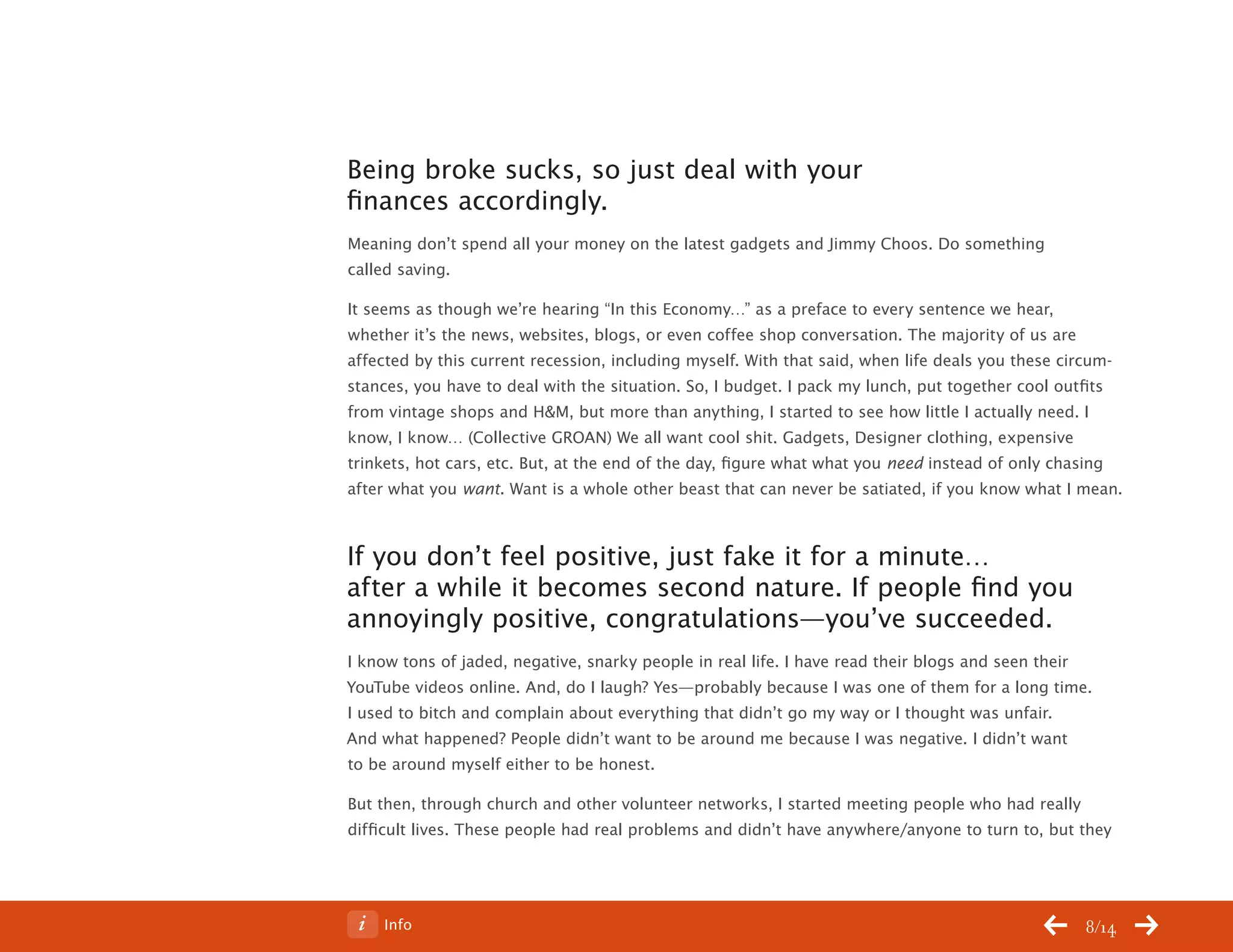 ChangeThis




           Being broke sucks, so just deal with your
           finances accordingly.
           Meaning don’t spend all your money on the latest gadgets and Jimmy Choos. Do something
           called saving.

           It seems as though we’re hearing “In this Economy…” as a preface to every sentence we hear,
           whether it’s the news, websites, blogs, or even coffee shop conversation. The majority of us are
           affected by this current recession, including myself. With that said, when life deals you these circum-
           stances, you have to deal with the situation. So, I budget. I pack my lunch, put together cool outfits
           from vintage shops and H&M, but more than anything, I started to see how little I actually need. I
           know, I know… (Collective GROAN) We all want cool shit. Gadgets, Designer clothing, expensive
           trinkets, hot cars, etc. But, at the end of the day, figure what what you need instead of only chasing
           after what you want. Want is a whole other beast that can never be satiated, if you know what I mean.



           If you don’t feel positive, just fake it for a minute…
           after a while it becomes second nature. If people find you
           annoyingly positive, congratulations—you’ve succeeded.
           I know tons of jaded, negative, snarky people in real life. I have read their blogs and seen their
           YouTube videos online. And, do I laugh? Yes—probably because I was one of them for a long time.
           I used to bitch and complain about everything that didn’t go my way or I thought was unfair.
           And what happened? People didn’t want to be around me because I was negative. I didn’t want
           to be around myself either to be honest.

           But then, through church and other volunteer networks, I started meeting people who had really
           difficult lives. These people had real problems and didn’t have anywhere/anyone to turn to, but they




No 64.06        Info                                                                                          8/14
 