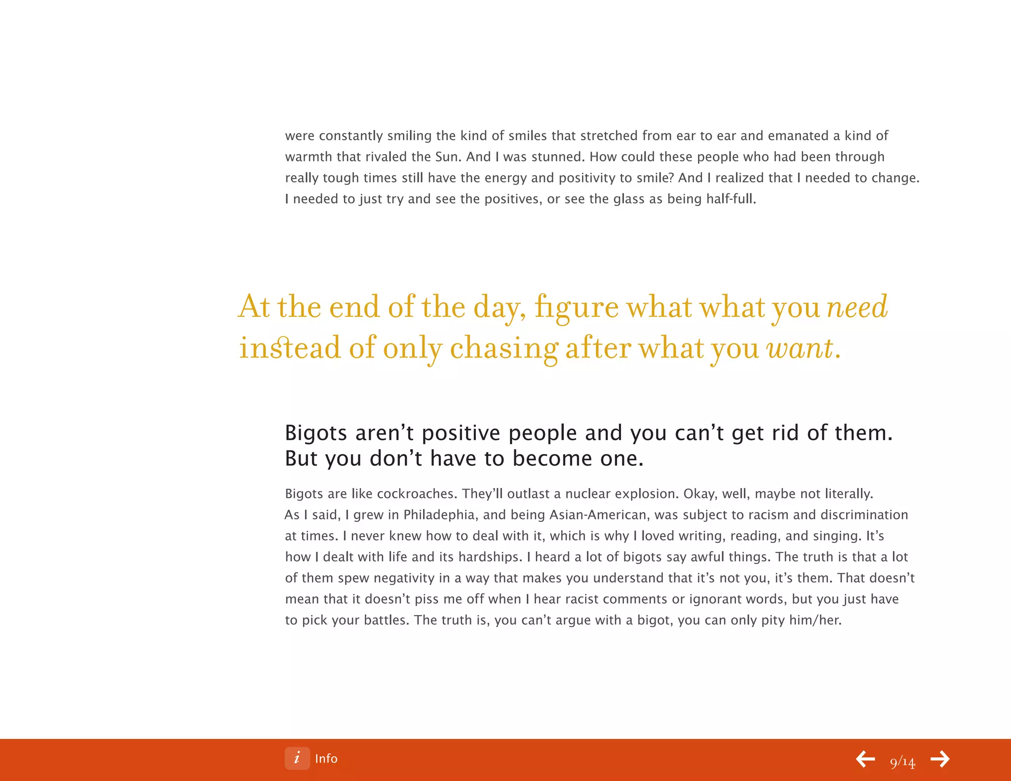 ChangeThis




              were constantly smiling the kind of smiles that stretched from ear to ear and emanated a kind of
              warmth that rivaled the Sun. And I was stunned. How could these people who had been through
              really tough times still have the energy and positivity to smile? And I realized that I needed to change.
              I needed to just try and see the positives, or see the glass as being half-full.




           At the end of the day, figure what what you need
           instead of only chasing after what you want.

              Bigots aren’t positive people and you can’t get rid of them.
              But you don’t have to become one.
              Bigots are like cockroaches. They’ll outlast a nuclear explosion. Okay, well, maybe not literally.
              As I said, I grew in Philadephia, and being Asian-American, was subject to racism and discrimination
              at times. I never knew how to deal with it, which is why I loved writing, reading, and singing. It’s
              how I dealt with life and its hardships. I heard a lot of bigots say awful things. The truth is that a lot
              of them spew negativity in a way that makes you understand that it’s not you, it’s them. That doesn’t
              mean that it doesn’t piss me off when I hear racist comments or ignorant words, but you just have
              to pick your battles. The truth is, you can’t argue with a bigot, you can only pity him/her.




No 64.06           Info                                                                                            9/14
 