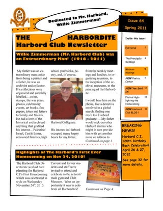 rbord,
                                          Mr. Ha
                                  te d to      man!
                            Dedica    Z immer
                                                                                        Issue 64
                               Willie
                                                                                     Spring 2011

THE          HARBORDITE                                                               Inside this issue:


Harbord Club Newsletter                                                               Editorial         2


Willie Zimmerman (Mr. Harbord Club) was
an Extraordinary Man! (1916 - 2011)                                                   The Principal’s   4
                                                                                      Message


                                                                                      Museum            5
 My father was an ex-        school yearbooks, po-       from the weekly meet-        Musings
traordinary man; aside       etry, and, of course,       ings and lunches, to or-
from being a printer and                                 ganizing reunions, to        NEW Poetry        7
a father, he was an                                      the inception of the ar-     Corner
archivist and collector.                                 chival museums, to the
His collections were                                     printing of the Harbord-     NEW You Said 12
                                                                                      It!
organized and carefully                                  ite.
labelled….coins,                                                                      Photos High-      18
stamps, the war years,                                   I would hear him on the      lighting the
photos, celebratory                                      phone, like a detective      Homecoming
events, art books, fine                                  involved in a global         NEW Harbord       31
papers, jokes and letters                                search, finding one          Club BLOG !
to family and friends.                                   more lost Harbord
He had a love of the                                     graduate…. My father
historical and archived      Harbord Collegiate.         would seek out other
anything that grabbed                                    Harbord alumni who         BREAKING
his interest…Palestine/      His interest in Harbord     might in turn provide      NEWS!
Israel, Castle Loma,         occupied many happy         him with yet another
renowned families, high      hours for my father,        name or address to         Harbord C.I.
                                                         Continued on page 3        120th Birthday
                                                                                    Bash Celebration!
                                                                                    April 26 & 27,
Highlights of The Harbord’s First Ever
                                                                                    2012
Homecoming on Nov 24, 2010!
                                                                                    See page 32 for
The Harbord Club Di-         Current and former stu-                                more details.
rectorate worked hard        dents and staff were
planning for Harbord         invited to attend and
C.I‘s First Homecoming       celebrate in the schools‘
which was celebrated in      main gym and Club
style on Wednesday           Museum. What an op-
November 24th, 2010.         portunity it was to cele-
                             brate all Harbordites!      Continued on Page 4
 