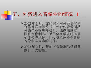 五，外资进入音像业的情况  1 2002 年 1 月，文化部和对外经济贸易合作部联合颁发《中外合作音像制品分销企业管理办法》。该办法规定，国有音像制品出版单位在融资时必须处于控股地位，且投资单位不得影响音像制品内容的制作。 2002 年 2 月，新的《音像制品管理条例》正式实施。 