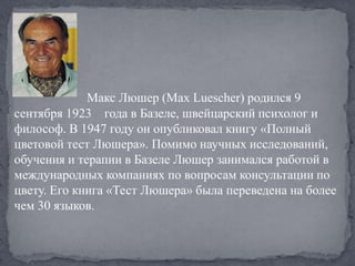 Макс Люшер (Max Luescher) родился 9
сентября 1923 года в Базеле, швейцарский психолог и
философ. В 1947 году он опубликовал книгу «Полный
цветовой тест Люшера». Помимо научных исследований,
обучения и терапии в Базеле Люшер занимался работой в
международных компаниях по вопросам консультации по
цвету. Его книга «Тест Люшера» была переведена на более
чем 30 языков.
 