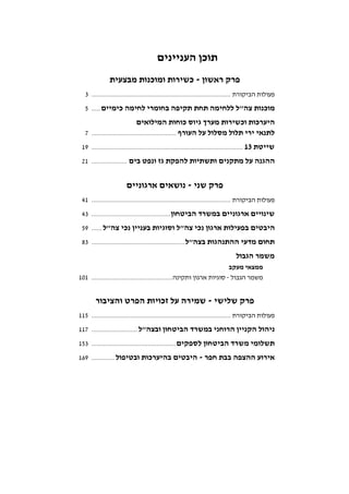‫העניינים‬ ‫תוכן‬
‫ראשון‬ ‫פרק‬-‫מבצעית‬ ‫ומוכנות‬ ‫כשירות‬
‫הביקורת‬ ‫פעולות‬...............................................................................3
‫כימיים‬ ‫לחימה‬ ‫בחומרי‬ ‫תקיפה‬ ‫תחת‬ ‫ללחימה‬ ‫צה"ל‬ ‫מוכנות‬.....5
‫המילואים‬ ‫כוחות‬ ‫גיוס‬ ‫מערך‬ ‫וכשירות‬ ‫היערכות‬
‫העורף‬ ‫על‬ ‫מסלול‬ ‫תלול‬ ‫ירי‬ ‫לתנאי‬................................................7
‫שייטת‬13......................................................................................19
‫בים‬ ‫ונפט‬ ‫גז‬ ‫להפקת‬ ‫ותשתיות‬ ‫מתקנים‬ ‫על‬ ‫ההגנה‬....................21
‫שני‬ ‫פרק‬-‫ארגוניים‬ ‫נושאים‬
‫הביקורת‬ ‫פעולות‬...............................................................................41
‫הביטחון‬ ‫במשרד‬ ‫ארגוניים‬ ‫שינויים‬.............................................43
‫צה"ל‬ ‫נכי‬ ‫בעניין‬ ‫וסוגיות‬ ‫צה"ל‬ ‫נכי‬ ‫ארגון‬ ‫בפעילות‬ ‫היבטים‬......59
‫בצה"ל‬ ‫ההתנהגות‬ ‫מדעי‬ ‫תחום‬.....................................................83
‫הגבול‬ ‫משמר‬
‫מעקב‬ ‫ממצאי‬
‫הגבול‬ ‫משמר‬-‫סוגיות‬‫ותקינה‬ ‫ארגון‬..............................................101
‫שלישי‬ ‫פרק‬-‫והציבור‬ ‫הפרט‬ ‫זכויות‬ ‫על‬ ‫שמירה‬
‫הביקורת‬ ‫פעולות‬...............................................................................115
‫ובצה"ל‬ ‫הביטחון‬ ‫במשרד‬ ‫הרוחני‬ ‫הקניין‬ ‫ניהול‬..........................117
‫לספקים‬ ‫הביטחון‬ ‫משרד‬ ‫תשלומי‬................................................153
‫חפר‬ ‫בבת‬ ‫ההצפה‬ ‫אירוע‬-‫ובטיפול‬ ‫בהיערכות‬ ‫היבטים‬.............169
 