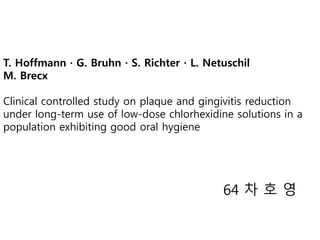 T. Hoffmann · G. Bruhn · S. Richter · L. Netuschil
M. Brecx
Clinical controlled study on plaque and gingivitis reduction
under long-term use of low-dose chlorhexidine solutions in a
population exhibiting good oral hygiene
64 차 호 영
 
