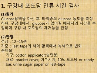 1. 구강내 포도당 잔류 시간 검사
(1)원리
Glucose용액을 마신 후, 타액중의 glucose 농도를 측정
하여, 구강내에서 glucose가 없어질 때까지의 시간을 측
정하여 구강 내 포도당의 제거능을 판정
(2)판정
정상 : 12~15분
기준 : Test tape의 색이 황색에서 녹색으로 변화
준비물
기구: cotton applicator(솜면봉)
재료: bracket cover, 이쑤시게, 10% 포도당 or candy
bar, urine sugar paper or Test-tape
 