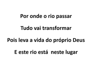 Por onde o rio passar
Tudo vai transformar
Pois leva a vida do próprio Deus
E este rio está neste lugar
 