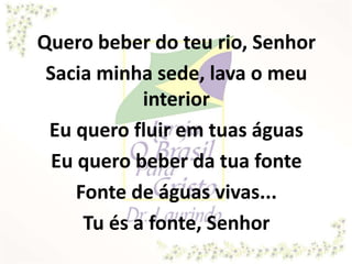Quero beber do teu rio, Senhor
Sacia minha sede, lava o meu
interior
Eu quero fluir em tuas águas
Eu quero beber da tua fonte
Fonte de águas vivas...
Tu és a fonte, Senhor
 