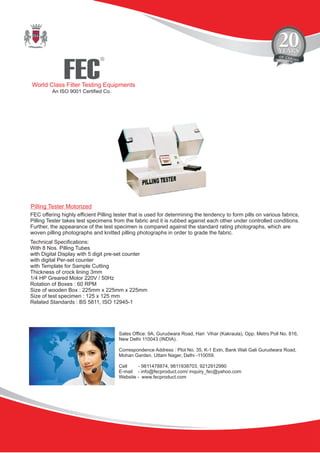 FEC
R
World Class Filter Testing Equipments
An ISO 9001 Certified Co.
Sales Office: 9A, Gurudwara Road, Hari Vihar (Kakraula), Opp. Metro Poll No. 816,
New Delhi 110043 (INDIA).
Correspondence Address : Plot No. 35, K-1 Extn, Bank Wali Gali Gurudwara Road,
Mohan Garden, Uttam Nager, Delhi -110059.
Cell - 9811478874, 9811938703, 9212912990
E-mail - info@fecproduct.com/ inquiry_fec@yahoo.com
Website - www.fecproduct.com
Pilling Tester Motorized
FEC offering highly efficient Pilling tester that is used for determining the tendency to form pills on various fabrics,
Pilling Tester takes test specimens from the fabric and it is rubbed against each other under controlled conditions.
Further, the appearance of the test specimen is compared against the standard rating photographs, which are
woven pilling photographs and knitted pilling photographs in order to grade the fabric.
Technical Specifications:
With 8 Nos. Pilling Tubes
with Digital Display with 5 digit pre-set counter
with digital Per-set counter
with Template for Sample Cutting
Thickness of crock lining 3mm
1/4 HP Greared Motor 220V / 50Hz
Rotation of Boxes : 60 RPM
Size of wooden Box : 225mm x 225mm x 225mm
Size of test specimen : 125 x 125 mm
Related Standards : BS 5811, ISO 12945-1
 
