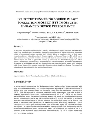 International Journal of VLSI design & Communication Systems (VLSICS) Vol.6, No.3, June 2015
DOI : 10.5121/vlsic.2015.6304 41
SCHOTTKY TUNNELING SOURCE IMPACT
IONIZATION MOSFET (STS-IMOS) WITH
ENHANCED DEVICE PERFORMANCE
Sangeeta Singh1
, Student Member, IEEE, P.N. Kondekar1
, Member, IEEE
1
Nanoelectronics and VLSI Lab.,
Indian Institute of Information Technology, Design and Manufacturing (IIITDM),
Jabalpur - 482005, India
ABSTRACT
In this paper, we propose and investigate a schottky tunneling source impact ionization MOSFET (STS-
IMOS) with enhanced device performance. STS-IMOS has silicide (NiSi) source to lower the breakdown
voltage of conventional impact ionization MOS (IMOS). There is cumulative effect of both impact
ionization and source induced tunneling for the current gating mechanism of the device. The silicide source
offers immensely low parasitic resistance subsequently there is an increment in voltage drop across
intrinsic region. This leads to appreciable lowering of breakdown and threshold voltage for STS-IMOS.
Hence, it demonstrates enhanced device performance over conventional IMOS. Besides this for STS-IMOS
the location of maximum electric field has shifted towards the source and now it is quite away from gate
oxide. Hence, it shows high immunity against Vth fluctuations due to hot electron damage. Consequently, it
is found that device reliability is also improved significantly.
KEYWORDS
Impact Ionization, Barrier Tunneling, Subthreshold Slope (SS), Schottky-Contacts
1. INTRODUCTION
In recent research, to overcome the “Boltzmann tyranny” and to realize “green transistors” with
super steep subthreshold swing (SS) various charge based beyond CMOS non-conventional MOS
devices have been proposed based on alternative charge injection mechanism. Among them
IMOS [1]-[3] has evolved as a potential candidate having subthreshold slope (SS) as low as
5mV/dec significantly high ION/IOF F ratio (approximately 107
- 108
). IMOS has no channel
potential barrier, it uses the potential difference between the source and the channel to determine
whether breakdown occurs or not. As the carriers of I-MOS devices are injected by avalanche
breakdown mechanism instead of thermal injection, the subthreshold swing can be reduced even
below its theoretical limit (60 mV/dec) at room temperature. Structurally, IMOS [4], [5] is a
gated p-i-n device with gate semi overlapped over the intrinsic region that operates in reverse-
bias regime. The conduction mechanism of IMOS is entirely different from the thermally injected
drift-diffusion mechanism based conventional MOS. The conduction mechanism in IMOS is
governed by the avalanche impact ionization phenomenon [6], [7]. IMOS exhibits super steep
 