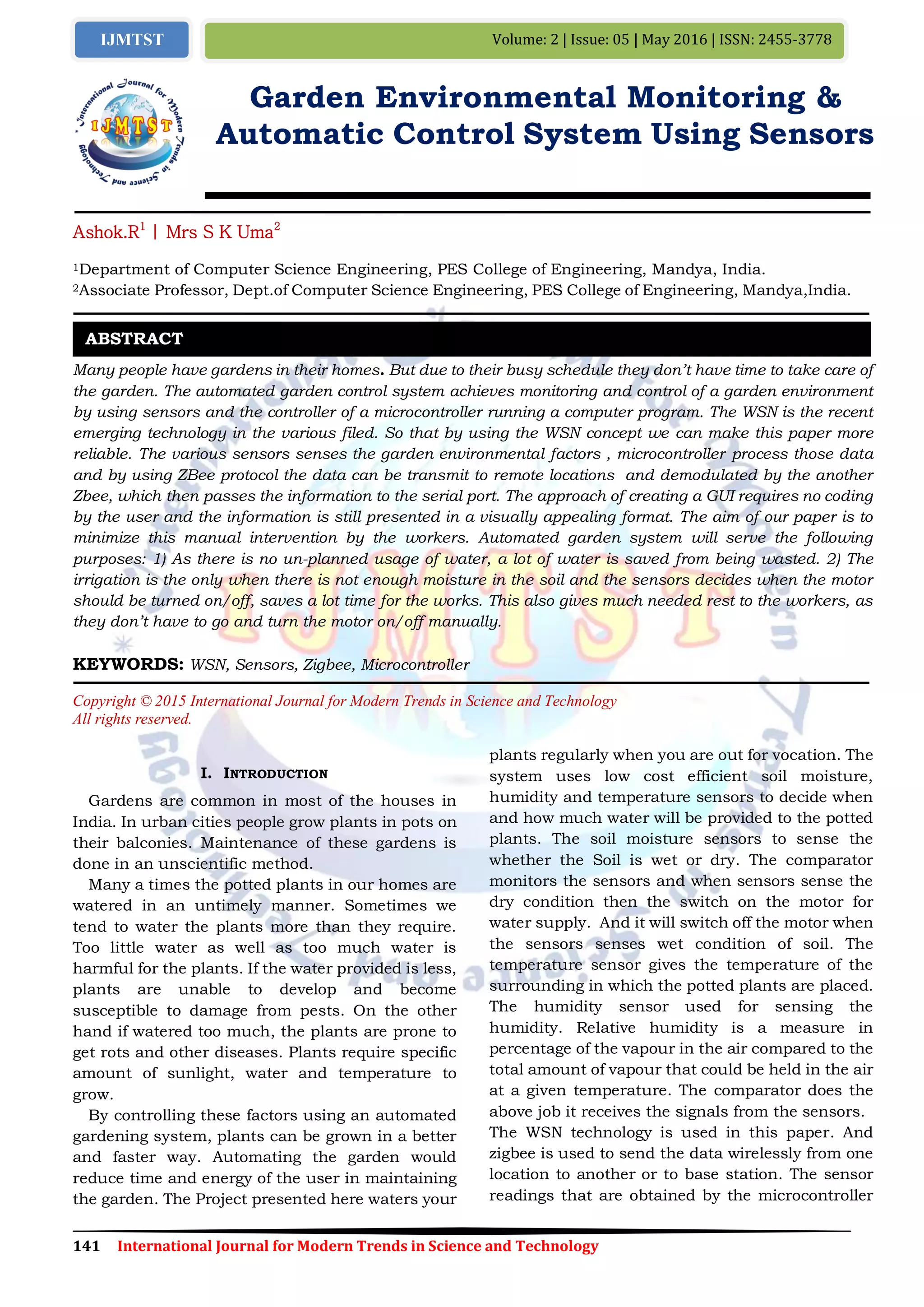 141 International Journal for Modern Trends in Science and Technology
Volume: 2 | Issue: 05 | May 2016 | ISSN: 2455-3778IJMTST
Garden Environmental Monitoring &
Automatic Control System Using Sensors
Ashok.R1
| Mrs S K Uma2
1Department of Computer Science Engineering, PES College of Engineering, Mandya, India.
2Associate Professor, Dept.of Computer Science Engineering, PES College of Engineering, Mandya,India.
Many people have gardens in their homes. But due to their busy schedule they don’t have time to take care of
the garden. The automated garden control system achieves monitoring and control of a garden environment
by using sensors and the controller of a microcontroller running a computer program. The WSN is the recent
emerging technology in the various filed. So that by using the WSN concept we can make this paper more
reliable. The various sensors senses the garden environmental factors , microcontroller process those data
and by using ZBee protocol the data can be transmit to remote locations and demodulated by the another
Zbee, which then passes the information to the serial port. The approach of creating a GUI requires no coding
by the user and the information is still presented in a visually appealing format. The aim of our paper is to
minimize this manual intervention by the workers. Automated garden system will serve the following
purposes: 1) As there is no un-planned usage of water, a lot of water is saved from being wasted. 2) The
irrigation is the only when there is not enough moisture in the soil and the sensors decides when the motor
should be turned on/off, saves a lot time for the works. This also gives much needed rest to the workers, as
they don’t have to go and turn the motor on/off manually.
KEYWORDS: WSN, Sensors, Zigbee, Microcontroller
Copyright © 2015 International Journal for Modern Trends in Science and Technology
All rights reserved.
I. INTRODUCTION
Gardens are common in most of the houses in
India. In urban cities people grow plants in pots on
their balconies. Maintenance of these gardens is
done in an unscientific method.
Many a times the potted plants in our homes are
watered in an untimely manner. Sometimes we
tend to water the plants more than they require.
Too little water as well as too much water is
harmful for the plants. If the water provided is less,
plants are unable to develop and become
susceptible to damage from pests. On the other
hand if watered too much, the plants are prone to
get rots and other diseases. Plants require specific
amount of sunlight, water and temperature to
grow.
By controlling these factors using an automated
gardening system, plants can be grown in a better
and faster way. Automating the garden would
reduce time and energy of the user in maintaining
the garden. The Project presented here waters your
plants regularly when you are out for vocation. The
system uses low cost efficient soil moisture,
humidity and temperature sensors to decide when
and how much water will be provided to the potted
plants. The soil moisture sensors to sense the
whether the Soil is wet or dry. The comparator
monitors the sensors and when sensors sense the
dry condition then the switch on the motor for
water supply. And it will switch off the motor when
the sensors senses wet condition of soil. The
temperature sensor gives the temperature of the
surrounding in which the potted plants are placed.
The humidity sensor used for sensing the
humidity. Relative humidity is a measure in
percentage of the vapour in the air compared to the
total amount of vapour that could be held in the air
at a given temperature. The comparator does the
above job it receives the signals from the sensors.
The WSN technology is used in this paper. And
zigbee is used to send the data wirelessly from one
location to another or to base station. The sensor
readings that are obtained by the microcontroller
ABSTRACT
 