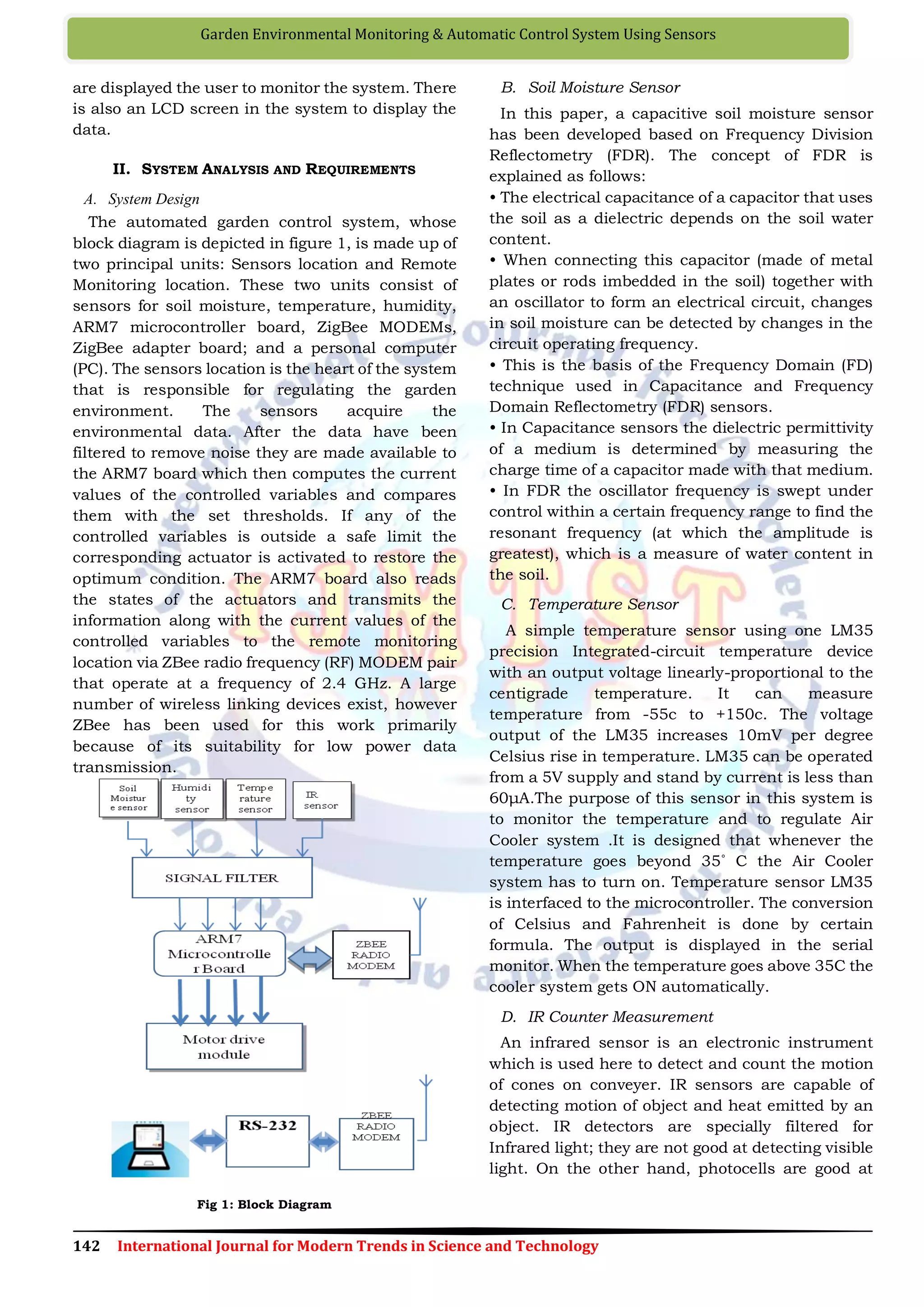 142 International Journal for Modern Trends in Science and Technology
Garden Environmental Monitoring & Automatic Control System Using Sensors
are displayed the user to monitor the system. There
is also an LCD screen in the system to display the
data.
II. SYSTEM ANALYSIS AND REQUIREMENTS
A. System Design
The automated garden control system, whose
block diagram is depicted in figure 1, is made up of
two principal units: Sensors location and Remote
Monitoring location. These two units consist of
sensors for soil moisture, temperature, humidity,
ARM7 microcontroller board, ZigBee MODEMs,
ZigBee adapter board; and a personal computer
(PC). The sensors location is the heart of the system
that is responsible for regulating the garden
environment. The sensors acquire the
environmental data. After the data have been
filtered to remove noise they are made available to
the ARM7 board which then computes the current
values of the controlled variables and compares
them with the set thresholds. If any of the
controlled variables is outside a safe limit the
corresponding actuator is activated to restore the
optimum condition. The ARM7 board also reads
the states of the actuators and transmits the
information along with the current values of the
controlled variables to the remote monitoring
location via ZBee radio frequency (RF) MODEM pair
that operate at a frequency of 2.4 GHz. A large
number of wireless linking devices exist, however
ZBee has been used for this work primarily
because of its suitability for low power data
transmission.
Fig 1: Block Diagram
B. Soil Moisture Sensor
In this paper, a capacitive soil moisture sensor
has been developed based on Frequency Division
Reflectometry (FDR). The concept of FDR is
explained as follows:
• The electrical capacitance of a capacitor that uses
the soil as a dielectric depends on the soil water
content.
• When connecting this capacitor (made of metal
plates or rods imbedded in the soil) together with
an oscillator to form an electrical circuit, changes
in soil moisture can be detected by changes in the
circuit operating frequency.
• This is the basis of the Frequency Domain (FD)
technique used in Capacitance and Frequency
Domain Reflectometry (FDR) sensors.
• In Capacitance sensors the dielectric permittivity
of a medium is determined by measuring the
charge time of a capacitor made with that medium.
• In FDR the oscillator frequency is swept under
control within a certain frequency range to find the
resonant frequency (at which the amplitude is
greatest), which is a measure of water content in
the soil.
C. Temperature Sensor
A simple temperature sensor using one LM35
precision Integrated-circuit temperature device
with an output voltage linearly-proportional to the
centigrade temperature. It can measure
temperature from -55c to +150c. The voltage
output of the LM35 increases 10mV per degree
Celsius rise in temperature. LM35 can be operated
from a 5V supply and stand by current is less than
60μA.The purpose of this sensor in this system is
to monitor the temperature and to regulate Air
Cooler system .It is designed that whenever the
temperature goes beyond 35˚ C the Air Cooler
system has to turn on. Temperature sensor LM35
is interfaced to the microcontroller. The conversion
of Celsius and Fahrenheit is done by certain
formula. The output is displayed in the serial
monitor. When the temperature goes above 35C the
cooler system gets ON automatically.
D. IR Counter Measurement
An infrared sensor is an electronic instrument
which is used here to detect and count the motion
of cones on conveyer. IR sensors are capable of
detecting motion of object and heat emitted by an
object. IR detectors are specially filtered for
Infrared light; they are not good at detecting visible
light. On the other hand, photocells are good at
 
