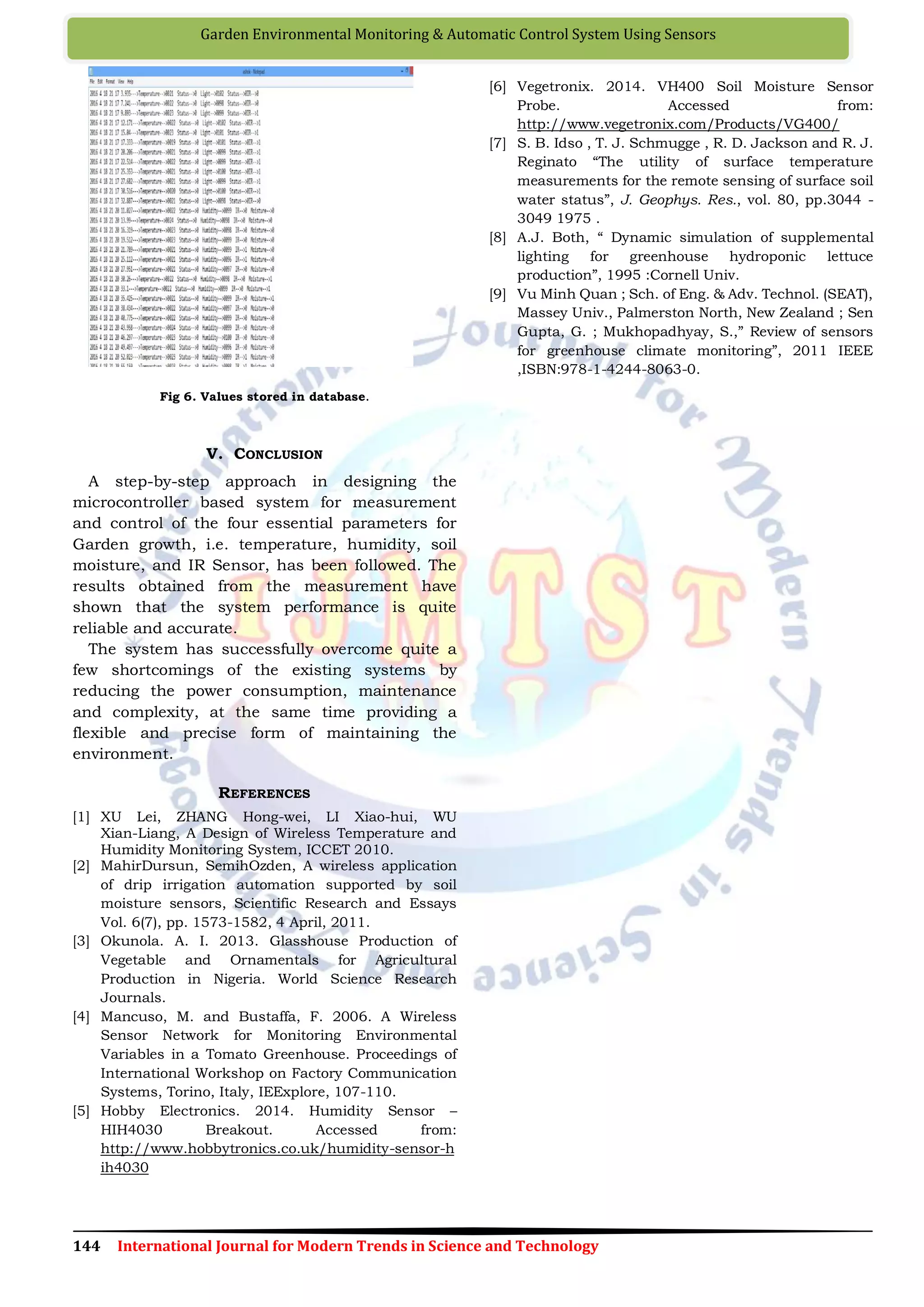 144 International Journal for Modern Trends in Science and Technology
Garden Environmental Monitoring & Automatic Control System Using Sensors
Fig 6. Values stored in database.
V. CONCLUSION
A step-by-step approach in designing the
microcontroller based system for measurement
and control of the four essential parameters for
Garden growth, i.e. temperature, humidity, soil
moisture, and IR Sensor, has been followed. The
results obtained from the measurement have
shown that the system performance is quite
reliable and accurate.
The system has successfully overcome quite a
few shortcomings of the existing systems by
reducing the power consumption, maintenance
and complexity, at the same time providing a
flexible and precise form of maintaining the
environment.
REFERENCES
[1] XU Lei, ZHANG Hong-wei, LI Xiao-hui, WU
Xian-Liang, A Design of Wireless Temperature and
Humidity Monitoring System, ICCET 2010.
[2] MahirDursun, SemihOzden, A wireless application
of drip irrigation automation supported by soil
moisture sensors, Scientific Research and Essays
Vol. 6(7), pp. 1573-1582, 4 April, 2011.
[3] Okunola. A. I. 2013. Glasshouse Production of
Vegetable and Ornamentals for Agricultural
Production in Nigeria. World Science Research
Journals.
[4] Mancuso, M. and Bustaffa, F. 2006. A Wireless
Sensor Network for Monitoring Environmental
Variables in a Tomato Greenhouse. Proceedings of
International Workshop on Factory Communication
Systems, Torino, Italy, IEExplore, 107-110.
[5] Hobby Electronics. 2014. Humidity Sensor –
HIH4030 Breakout. Accessed from:
http://www.hobbytronics.co.uk/humidity-sensor-h
ih4030
[6] Vegetronix. 2014. VH400 Soil Moisture Sensor
Probe. Accessed from:
http://www.vegetronix.com/Products/VG400/
[7] S. B. Idso , T. J. Schmugge , R. D. Jackson and R. J.
Reginato “The utility of surface temperature
measurements for the remote sensing of surface soil
water status”, J. Geophys. Res., vol. 80, pp.3044 -
3049 1975 .
[8] A.J. Both, “ Dynamic simulation of supplemental
lighting for greenhouse hydroponic lettuce
production”, 1995 :Cornell Univ.
[9] Vu Minh Quan ; Sch. of Eng. & Adv. Technol. (SEAT),
Massey Univ., Palmerston North, New Zealand ; Sen
Gupta, G. ; Mukhopadhyay, S.,” Review of sensors
for greenhouse climate monitoring”, 2011 IEEE
,ISBN:978-1-4244-8063-0.
 