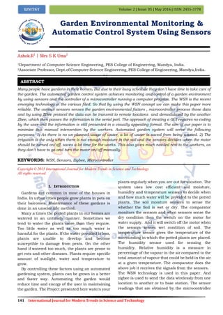 141 International Journal for Modern Trends in Science and Technology
Volume: 2 | Issue: 05 | May 2016 | ISSN: 2455-3778IJMTST
Garden Environmental Monitoring &
Automatic Control System Using Sensors
Ashok.R1
| Mrs S K Uma2
1Department of Computer Science Engineering, PES College of Engineering, Mandya, India.
2Associate Professor, Dept.of Computer Science Engineering, PES College of Engineering, Mandya,India.
Many people have gardens in their homes. But due to their busy schedule they don’t have time to take care of
the garden. The automated garden control system achieves monitoring and control of a garden environment
by using sensors and the controller of a microcontroller running a computer program. The WSN is the recent
emerging technology in the various filed. So that by using the WSN concept we can make this paper more
reliable. The various sensors senses the garden environmental factors , microcontroller process those data
and by using ZBee protocol the data can be transmit to remote locations and demodulated by the another
Zbee, which then passes the information to the serial port. The approach of creating a GUI requires no coding
by the user and the information is still presented in a visually appealing format. The aim of our paper is to
minimize this manual intervention by the workers. Automated garden system will serve the following
purposes: 1) As there is no un-planned usage of water, a lot of water is saved from being wasted. 2) The
irrigation is the only when there is not enough moisture in the soil and the sensors decides when the motor
should be turned on/off, saves a lot time for the works. This also gives much needed rest to the workers, as
they don’t have to go and turn the motor on/off manually.
KEYWORDS: WSN, Sensors, Zigbee, Microcontroller
Copyright © 2015 International Journal for Modern Trends in Science and Technology
All rights reserved.
I. INTRODUCTION
Gardens are common in most of the houses in
India. In urban cities people grow plants in pots on
their balconies. Maintenance of these gardens is
done in an unscientific method.
Many a times the potted plants in our homes are
watered in an untimely manner. Sometimes we
tend to water the plants more than they require.
Too little water as well as too much water is
harmful for the plants. If the water provided is less,
plants are unable to develop and become
susceptible to damage from pests. On the other
hand if watered too much, the plants are prone to
get rots and other diseases. Plants require specific
amount of sunlight, water and temperature to
grow.
By controlling these factors using an automated
gardening system, plants can be grown in a better
and faster way. Automating the garden would
reduce time and energy of the user in maintaining
the garden. The Project presented here waters your
plants regularly when you are out for vocation. The
system uses low cost efficient soil moisture,
humidity and temperature sensors to decide when
and how much water will be provided to the potted
plants. The soil moisture sensors to sense the
whether the Soil is wet or dry. The comparator
monitors the sensors and when sensors sense the
dry condition then the switch on the motor for
water supply. And it will switch off the motor when
the sensors senses wet condition of soil. The
temperature sensor gives the temperature of the
surrounding in which the potted plants are placed.
The humidity sensor used for sensing the
humidity. Relative humidity is a measure in
percentage of the vapour in the air compared to the
total amount of vapour that could be held in the air
at a given temperature. The comparator does the
above job it receives the signals from the sensors.
The WSN technology is used in this paper. And
zigbee is used to send the data wirelessly from one
location to another or to base station. The sensor
readings that are obtained by the microcontroller
ABSTRACT
 