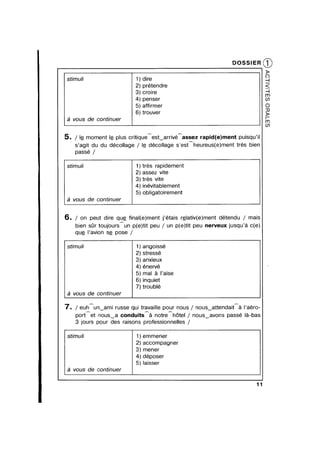 DOSSIER
3 cro|re
penser
afrmer
trouver
3 vous de continuer
5. / lg moment lg plus critiqueestvarrivéhassez rapid(e)ment puisqu’il
s’agit du du décollage / lg dé-collage s’estAheureus(e)ment trés bien
passé /
)trés rapidement
2) assez vite
3) trés vite
4) inévitablement
5) obligatoirement
stimuli
éz vous de continuer
6. / on peut dire qug final(e)ment j’étais r§|ativ(e)ment détendu / mais
bien sr toujoursun p(e)tit peu / un p(e)tit peu nerveux jusqu’é c(e)
qug |’avion sg pose /
stimuli 1) angoissé
2) stressé
3) anxieux
4) énervé
5) mal Q |’aise
6) inquiet
7) troublé
2 vous de continuer
7. / euhAunVami russe qui travaille pour nous / nousvattendaité |’aér0-
port et nousva conduits 3 notre h6tel / nousvavons passé léa-bas
3 jours pour des raisons professionnelles /
stimuli 1) emmener
2) accompagner
3) mener
4) déposer
5) laisser
3 vous de continuer
11
®
stimuli 1) dire
2) prétendre :
~
 