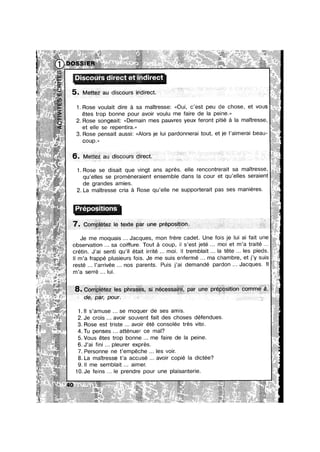 3 .:w,,_‘,:§,,‘,_,‘.‘~.&..__t_ '71, ; ;;<3;5z:;:;;;v; ~_'I_2">§IV7V"'vf!§1,§%:,"1.f$‘::1~£7‘E1'>i§I;’,,L I b’ '.* .~~.a¢ >:@:§*2:=
., H, ,1. .. ,,.. . A . ,,., ,.».,... M. ,,»,»M,....... 2.” W..." ..,.,.,,.,...., » _.*'::m _ J
,1u
‘W?
aw».
1% , v ».
.4-_-f — é »_r~ ~ *1 .@- ”_ ,1: *1~
1 ' . ;:»>~1:'~ m - ‘" ~ _
3. .. wig! . .. N“ .. W, Y’ _,» , 1 ,0
’; ::.z::<. 1
Discours direct et indirect
* X '1‘ Xm-
é.
1
5
4
. 5*. ~Met1ezau cdsscours Indirect. R
é; " ~1~*:w‘§»~;w. $111
13¢
1 ~ " i ‘ * "
. ~.:;;,~_@,§ i 4;! _;i,.; ‘;:._~._;_;;‘*?_;;‘ .5;->»,S=,h+m@5@;1§;, .1 » J -
5 e‘ 11515;, g» .,L'~% #4» a;¢‘~‘¥‘J¥ii*~ mi'::=. - 4 "
A ,..,,; - . . . -
aw. Q V? 1:»? .3!» V7 .- ‘Si’ ‘
~71 453 I§wZl~I¢.=;“~"7'15“>';r“ 3 31?;
f
>‘ ¢::.w¢.§»§::' ‘ " “$25
*~~--~
' ‘E
Z H
‘ 1. Rose voulalt d|re a sa mautressez <<Ou|, c’est peu de chose, et vous
*2-
:1
Q ~: ‘*1
a’;?,;.~ .. ~c.1,. i; ,
1
s mez;~...~
~
gs,
étes trop bonne pour avoir voulu me faire de la peine.»
2. Rose songealtz <<Demam mes pauvres yeux feront p|t|e a la mantresse,
et elle se repentira.»
. . . . . . , . .
3. Rose pensa|t aussu: <<A|ors ye lu| pardonneraa tout, et ye I a|mera| beau-
w ‘ ,,
1
coup.
:;. P ' ‘t’"°P°$' '°"$ ‘“
..
“F67
Je me moquaus Jacques, mon frere cadet. Une fo|s 1e |u| an fant une
obsen/atlon sa conure. Tout a coup, || s est jete mo| et m a tra|te .
2F—*’1*’ $>i§;’i?5@»§>%:‘.;~". . . - . . . . . . I - e
crétnn. J’a| sent| qu’|I étant |rr|té mo|. ll tremb|a|t la tete les pueds.
ll m’a frappé plusieurs fois. Je me suis enfermé ma chambre et j’y suis
m a serre lui. .-
.,> < s;;;r~~¢~;;':1$
lwah;
:. 3 U §§§,¢~,
"xiii
4. Tu penses atténuer ce mal? §
5.Vous étes trop bonne me faire de la peine. 3‘
.54
;~
‘V1,.
7. Personne ne t’empéche Ies voir.
’€?‘.1“;‘..%=
1. ll s’amuse se moquer de ses amis. j_
2. Je crois avoir souvent fait des choses défendues. -?
’ c§ ;°5Z§i'9’» ' ' ' ' ' ‘ '
1=.#R~"'~> *‘;iv§=s;2z§%
o
1- ,.~~=;..~Q: §:*§~ » "I-mi, f§,,;4~,§; ...,§.,.,,.§4.;...,....,
2
6. J’ai ni pleurer exprés.
8. La maTtresse t’a accuse avoir copie la dictée?
“ ' ‘r 9 1
6. .Mettez au dlscours dlrect.
**>‘w'
. . I _ -. . . - - - -. - 1 . .. -. W
1. Rose se disait que vingt ans aprés, elle rencontrerait sa maTtresse,
qu’eIIes se promeneraient ensemble dans la cour et qu’elles seraient
de grandes amies.
2. La maitresse cria a Rose qu’e||e ne supporterait pas ses manieres. ‘ A’
-if i
5 N1 >13: W
*2?"
-cw
1 s =1 W’e“-;;,;“¢‘1
§;.%=§‘=*» ~“~“~£z:1
:“n
¢,f§*&
3:
resté l’arrivée nos parents. Puis j’ai demandé pardon Jacques. H
~,-31‘
3. Rose est tr|ste avo|r ete consolee tres v|te.
.|| me semblait aimer. ‘t
‘?‘v~-1i¢"“a‘e'r31"~‘v
@211;f
““>3+
31'“
..sz~.¢1
10.Je feins le prendre pour une plaisanterie. "
._é.
.. .1,
..§
1.
iii
1
2-?
‘=*g>~;_*“ *”‘ "‘§;‘ , 1- ;n 1'4 ./f ~. ~. X‘ ....;»g 4.3% .» ;.m.,.,,__,;;’wmmV%§W,,,w,€.,,m:,‘,.,q,.,.,,,.@.......,. .......,.. . ..1..--,~»~ ~',~,-M‘ ~~x~~~-~=~ ~~--- »~»~~ ~»~~~<~~ ~
Aem;:.§z¢:s¢:¢1;.'&;:::~s;=:..,.~.¢<.'*:~;g, 2 .li¢iié£f:'z;.-“i7£I;:~" "‘“ =='1**‘=**“*"‘~ ~11?“ ”~~~' “*1 *1‘ *4‘ ~ “~ *‘"“‘1**‘~'5**=§11“*"*1?~~ ~~ ’~“§5*P**""Y' "“~"~‘¥"“ ’" ’= H 4 I%_.<;;iWmhi aw .,,/mwmm‘ 4; »_~ ,;;;;~»=~.=¢w_ 1.13;.“ ~»;;;;;;;;,»,~~ .1,‘ am ae2e%s~§i@g~.i1‘Ii¢.~.a;i§s an:s:r1; *::~ $1221"-'~*¢* I"
. " .. ’ ’» ~
...-..,...» .,.1...W.wa..~... ,. 5 .;:;1¢I¢-’1¢5‘* .1 - 1,.“ WW...» WV »~<=~~*=*=n”=w=w+ Jv‘__,.;_,1;W;m,,§.;,,.:g1§;§!,,;;.,,q».; »~1=;=>,»+,=;;~ ,~;r;»:;?B:[5:'!9%xI:¥i:-.¢:<: ~.:,:¢<n3~<.u ;:€~‘:IZ$:<>:’?5:¢’3’><‘5*~ *§1~'¢*"‘?‘ '1 »~@"="I:¢ ' a» 3m :> ‘*1’ “*1? Y<1‘*1~»- §"5"a‘3r - W"? '1‘ Y" *5“>= ‘=“=5'-‘==¢‘¢~‘=‘¢1¢~ 1 ‘I:
rr‘ 3 Q
z.. ».a.> ,,,t;.,.,.1;m,@g{.;,¢,. .,..~; >~»»¢r*~ .~:==~ ‘ “ ==z%?§.¢:. @e;:»z~~ ~m»»-I“ ¢.~u;:¢::.r<.s=~~ ~ - - .» :1 »=-<*:?*:z~v.: —'
.. >140‘»X . .» .__ =;.~.s;;:.~.;;>.m~.>.~_;. ._J&L5};I-‘,§’;¢’;I§~j§91:3v“<g' 1% *‘ W1 '11:» .m:,~;1»~*»=,_1~,s‘;zr5 *¥::¢@; W ~ ‘"‘"'
 