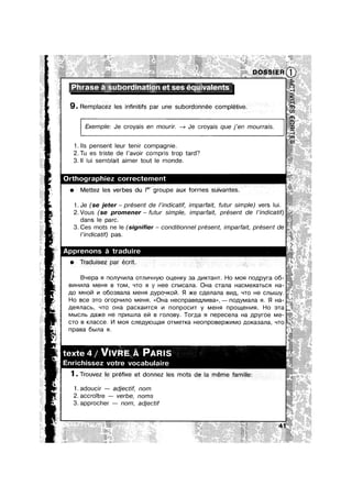 - Phrase a’ subordmatlon et ses equlvalents
9. Remplacez les innitifs par une subordonnée complétive.
. Exemple: Je croyais en mourir. % Je croyais que j’en mourrais. ‘
1. lls pensent leur tenir compagnie.
2.Tu es triste de |’av0ir compris trop tard?
3. II lui semblait aimer tout Ie monde.
- h|ez correctement
0 Mettez les verbes du I9’ groupe aux formes suivante=
1.Je (se jeter — present de /’1nd/catlf, imparfa/t, futur simple) vers |Ul.
2.V0us (se promener— futur simple, imparfait, présent de l’indicatif)
dans Ie parc.
3. Ces mots ne le (signifier — conditionnel present, imparfait, present de
l’indicatif) pas.
s a tradu|re
isez par écrit
Bqepa 91 nonyqmna 0Tnv|~u-|y|o ou,e|-||<y 3a ,El,V|KTaHT. Ho M09! no):|,pyra 06-
Bv||-wma M€H B TOM, -ITO Fl y Hee cnvlcana. OHa cTana HaCM8XaTbC Ha-
;10 MHOI/1 v| 0603Bana MBHFI .U.yD0'~IKOI/I. 9| >|<e cnenana BV|,D,, Lno He CJ'|b|UJy.
H0 Bce STO orop~|v|r|o MGHFI. <<OHa H6Cl'|p8B€,EU'lV|B8>>, — n0,u,y|v|ana H. $1 Ha-
nennacb, ‘-ITO 0Ha pac|<av|Tc;| v| nonpocvn y MGHFI np0u.|,eHv|s|. Ho aTa
Mb|CJ'|b ,qa>|<e He npmmna e|7| B ronosy. Toma Fl nepecena Ha Jlpyroe Me-
cro B Knacce. I/I MOFI cne;:|,y|oLu,an oTMeT|<a He0npoBep>|<v||v|o ,u,o|<a3ana, ‘-ITO
npasa 6|=|na 9|.
et donnez Ies mots
1.adouc|r — adjectlf, nom
2. accroTtre — verbe, noms
3. approcher — nom, adjectif
 