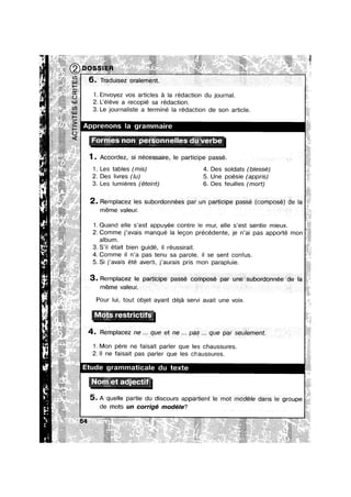 1. Envoyez vos articles a la redaction du journal.
2. L’e|eve a recopié sa redaction.
3. Le journaliste a termine la redaction de son article.
}Formes non personneiles du verbe‘
1. Accordez, psi nécessaire, le participe passe. .
1. Les tables (mis) 4. Des soldats (blessé)
2. Des livres (lu) 5. Une poésie (appris)
3. Les lumieres (éteint) 6. Des feuilles (mort)
2. Remplacez les subordonnées pak unf partieipe passé(conposé) de
meme valeur. . : s 2
1.Quand elle s’est appuyée contre le mur, elle s’est sentie mieux.
2. Comme j’avais manque la legon précédente, je n’ai pas apporté mon
album.
.S || etalt b|en gulde, || reuss|ra|t.
4. Comme il n’a pas tenu sa parole, il se sent confus.
5. Si j’avais été averti, j’aurais pris mon parapluie.
ITIGITIE
Pour lui, tout objet ayant déja sen/i avait une voix.
4. Rempiacez nee... que et nae pas... que par seulement
1. Mon pere ne fa|sa|t parler que les chaussures.
2. ll ne faisait pas parler que les chaussures.
ammatncale du texte
.Nom et adgectuf
5. A quelle partne du dsscours appament 1e mot modele dans Ie
de mots un corrigé modéle?
 