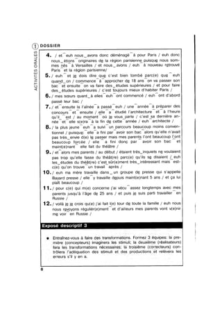 ®
ACTvTESORALES
DOSSlER
4. / eteuh nousvavons donc déménagéha pour Paris / euh done
nousvétionshoriginaires de la région parisienne puisque nous som-
mes nes a Versailles / et nousvavons / euh a nouveau retrouve
Paris et la region parisienne/
5./ euhet je dois dire que c’est bien tombé parc(e) queeuh
quandvon / co/mmencearapprocher de 18 ansAon va passer son
bac et ensuite on va faire desvétudes supérieures / et pour faire
desvetudes supérieures / c’est toujours mieux d’habiter Paris /
6./ mes soeurs quantva elles euh ont commence / euh ont d’abord
passé leur bac /,% A ,_ ,_ ,_
7./ et ensuite la l’ainée a passe euh / une annee a preparer des
concours et ensuite / elle a etudié l’architeoture et a l’heure
qu’il est / au moment ou j_e vous parle / c’est§a derniere an-
née et elle s(e)ra a la fin de cette annee / euh architecte /
8./ la plus jeune euh a suivi un parcours beaucoup moins conven-
/A/ / /Q
tionnel / puisque: elle a fini par avoir son bac alors qu’el|e n’avait
pas tresvenvie d(e) le passer mais mes parents l’ont beaucoup Lent
beaucoup fgrcée / elle A a fini dong par A avoir son bac et
maint(e)nant elle fait du theatre /
9. / etAalors mes parents / au debut / etaient trésvinquiets ne voulaient
pas trop qu’elle fasse du théat(re) parc(e) qu’ils se disaient /Aeuh
les etudes du théat(re) c’est s0r(e)ment tres intéressant mais est-/ //R /
c(e) qu’on trouve un travail apres /
10./ euh ma mere travaille dansvun groupe de presse qui s’appelle
Bayard presse / elley travaille depuis maint(e)nant 5 ans / et ga lui
plaTt beaucoup /
11./ pour c(e) qui m(e) concerne j’ai veouAassez longtemps aveo mes
parents jusqu’a l’age de 25 ans / et puis je suis parti travailler en
Russie /
1 2./ voila je je crois qu(e) j’ai fait l(e) tour de toute la famille / euh nous
nous reloyons régulier(e)ment et d ailleurs mes parents vont v(e)nir
me voir en Russie /
Exposé descriptif 3
mum Entratnez-vous am faire des transformations. Formezp3 équipes: la pre-
miere (concepteurs) imaginera Ies stimuli; la deuxieme (réalisateurs)
fera Ies transformations nécessaires; la troisieme (correcteurs) con-
trolera Padéquation des stimuli etdes productionset relevera les
erreurs s’il y en a. V
l
1
8
l
l
 