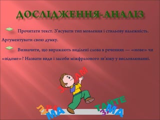 Прочитати текст. З’ясувати тип мовлення і стильову належність.
Аргументувати свою думку.
Визначити, що виражають виділені слова в реченнях — «нове» чи
«відоме»? Назвати види і засоби міжфразового зв’язку у висловлюванні.
 