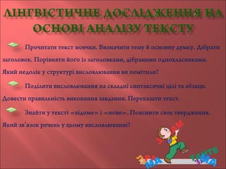 Прочитати текст мовчки. Визначити тему й основну думку. Дібрати
заголовок. Порівняти його із заголовками, дібраними однокласниками.
Який недолік у структурі висловлювання ви помітили?
Поділити висловлювання на складні синтаксичні цілі та абзаци.
Довести правильність виконання завдання. Переказати текст.
Знайти у тексті «відоме» і «нове». Пояснити своє твердження.
Який зв’язок речень у цьому висловлюванні?
 